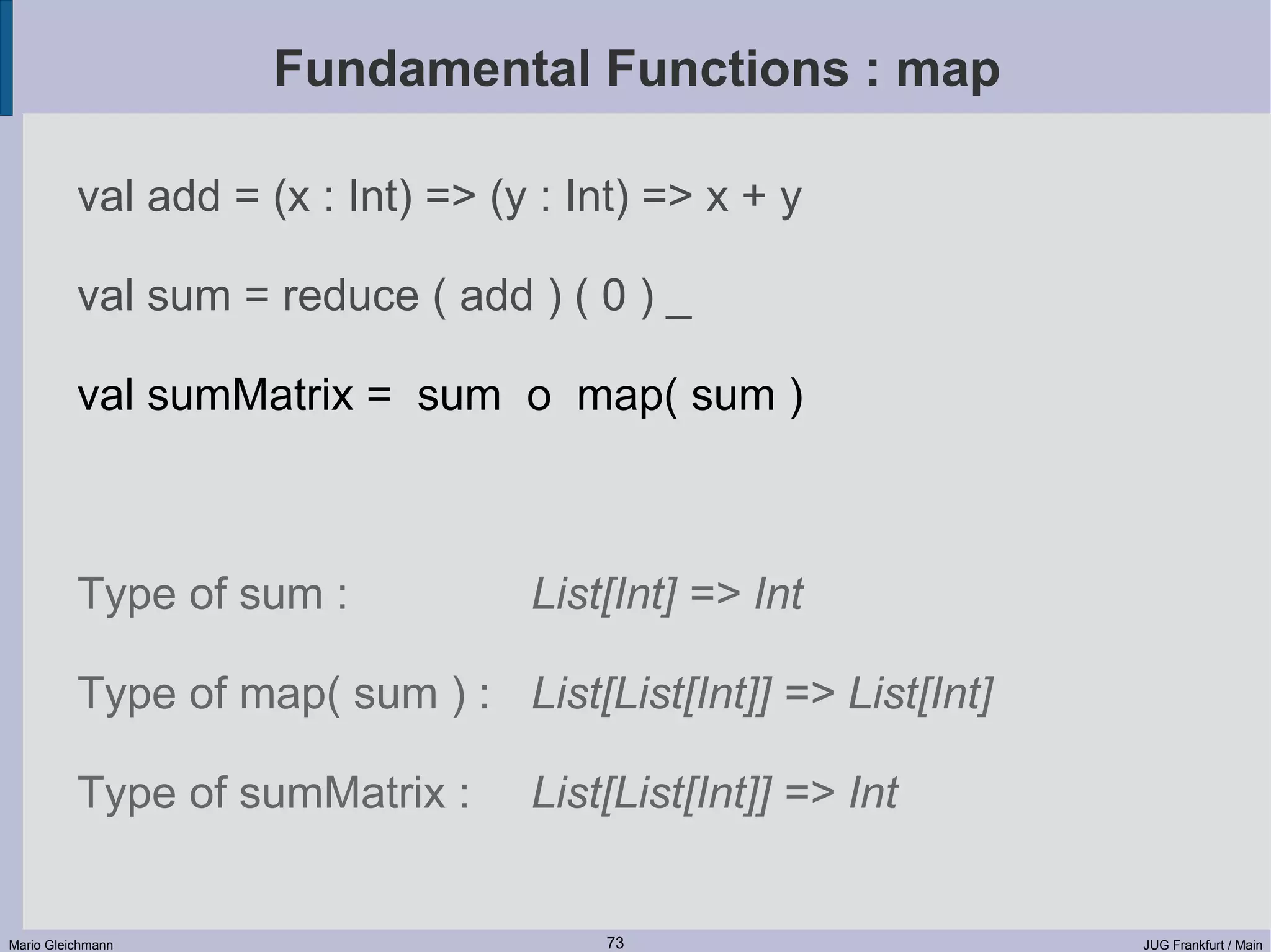 Fundamental Functions : map val add = (x : Int) => (y : Int) => x + y val sum = reduce ( add ) ( 0 ) _ val sumMatrix = sum o map( sum ) Type of sum : List[Int] => Int Type of map( sum ) : List[List[Int]] => List[Int] Type of sumMatrix : List[List[Int]] => Int Mario Gleichmann 73 JUG Frankfurt / Main 