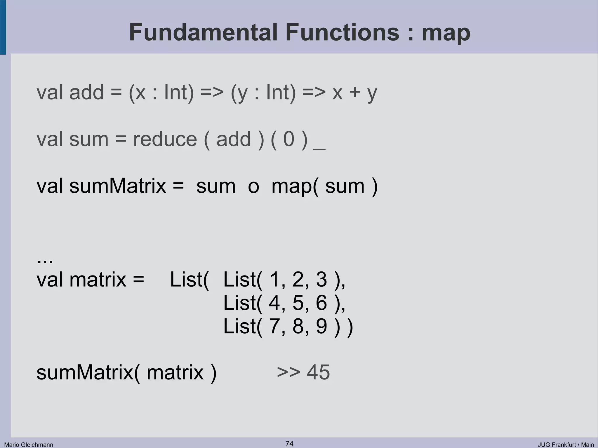 Fundamental Functions : map val add = (x : Int) => (y : Int) => x + y val sum = reduce ( add ) ( 0 ) _ val sumMatrix = sum o map( sum ) ... val matrix = List( List( 1, 2, 3 ), List( 4, 5, 6 ), List( 7, 8, 9 ) ) sumMatrix( matrix ) >> 45 Mario Gleichmann 74 JUG Frankfurt / Main 