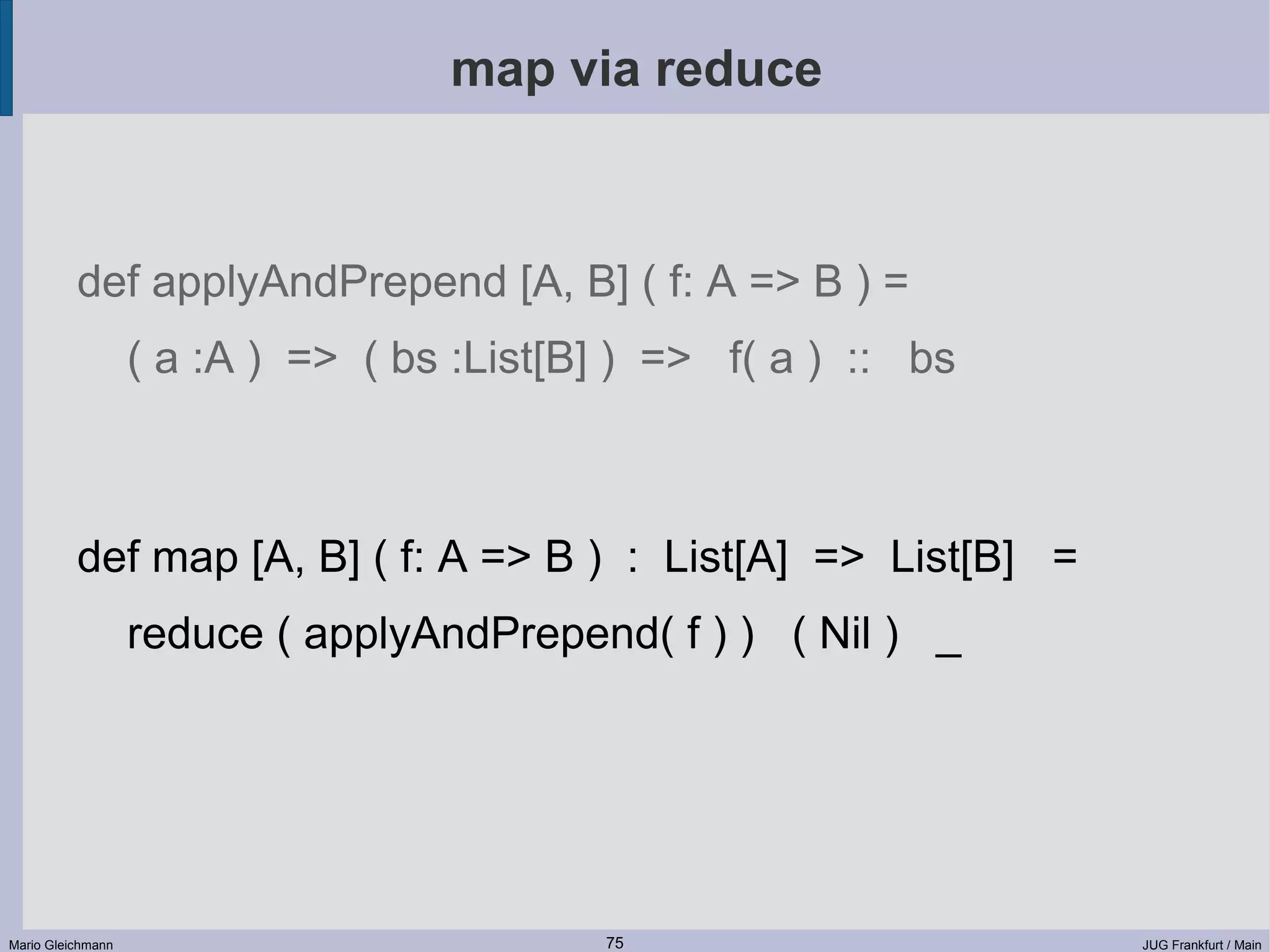 map via reduce def applyAndPrepend [A, B] ( f: A => B ) = ( a :A ) => ( bs :List[B] ) => f( a ) :: bs def map [A, B] ( f: A => B ) : List[A] => List[B] = reduce ( applyAndPrepend( f ) ) ( Nil ) _ Mario Gleichmann 75 JUG Frankfurt / Main 