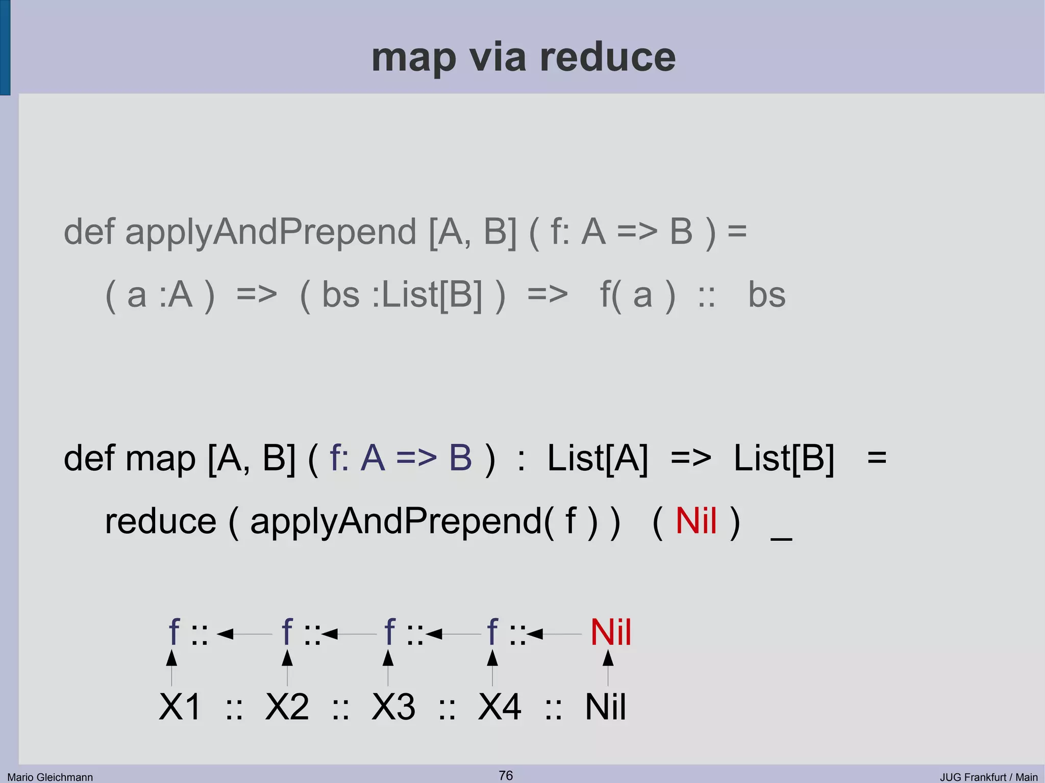 map via reduce def applyAndPrepend [A, B] ( f: A => B ) = ( a :A ) => ( bs :List[B] ) => f( a ) :: bs def map [A, B] ( f: A => B ) : List[A] => List[B] = reduce ( applyAndPrepend( f ) ) ( Nil ) _ f :: f :: f :: f :: Nil X1 :: X2 :: X3 :: X4 :: Nil Mario Gleichmann 76 JUG Frankfurt / Main 