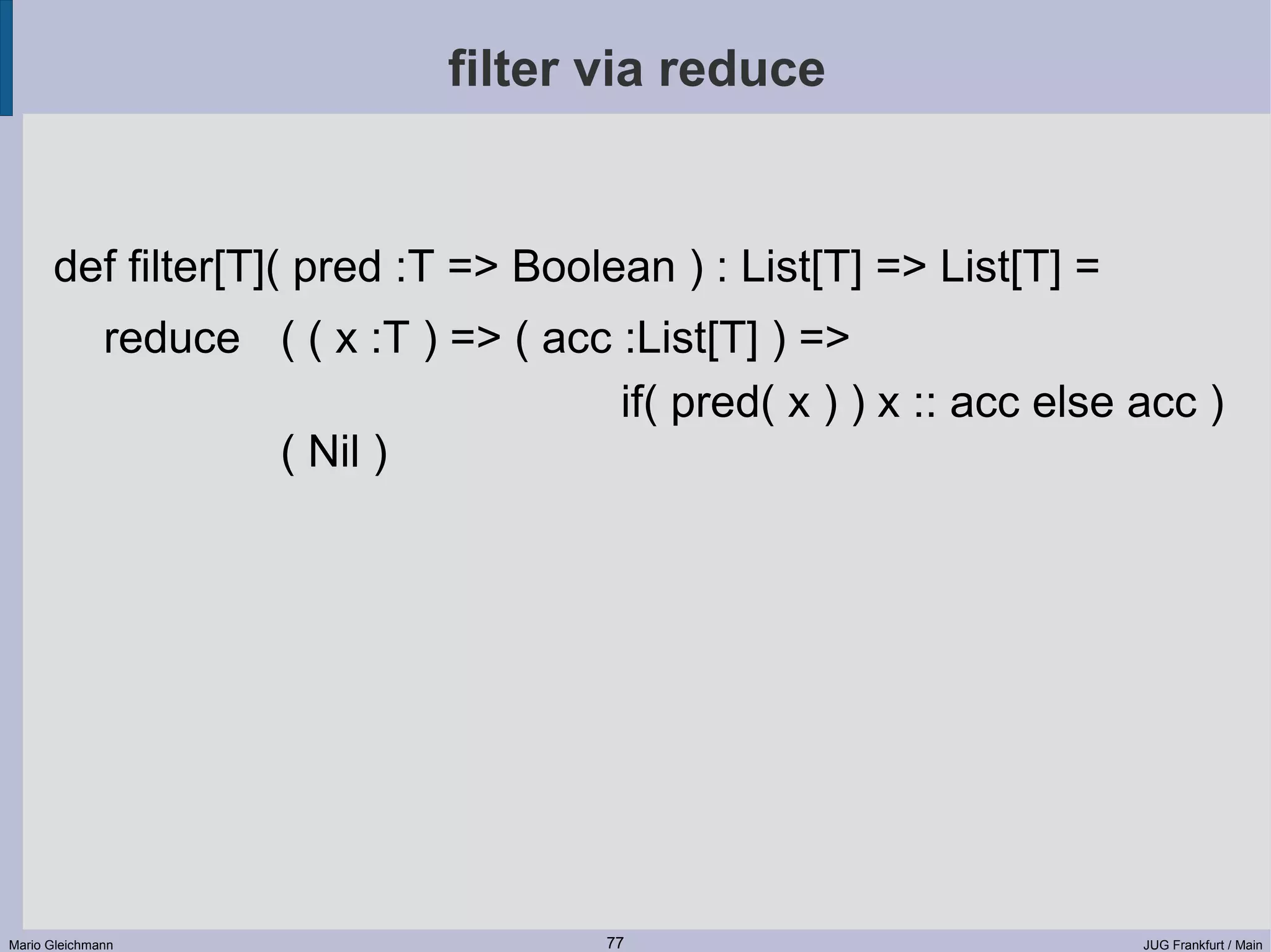 filter via reduce def filter[T]( pred :T => Boolean ) : List[T] => List[T] = reduce ( ( x :T ) => ( acc :List[T] ) => if( pred( x ) ) x :: acc else acc ) ( Nil ) Mario Gleichmann 77 JUG Frankfurt / Main 