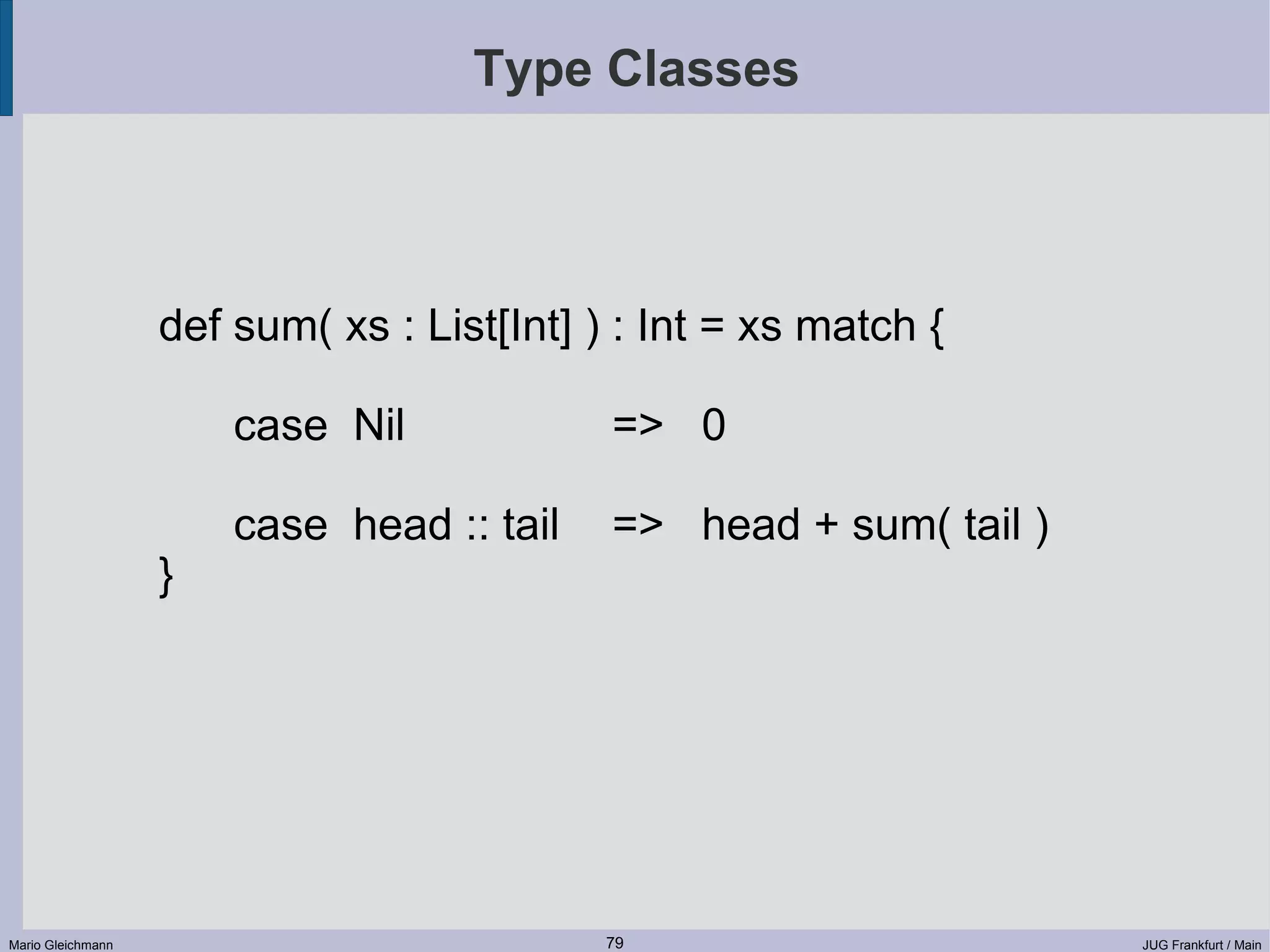 Type Classes def sum( xs : List[Int] ) : Int = xs match { case Nil => 0 case head :: tail => head + sum( tail ) } Mario Gleichmann 79 JUG Frankfurt / Main 
