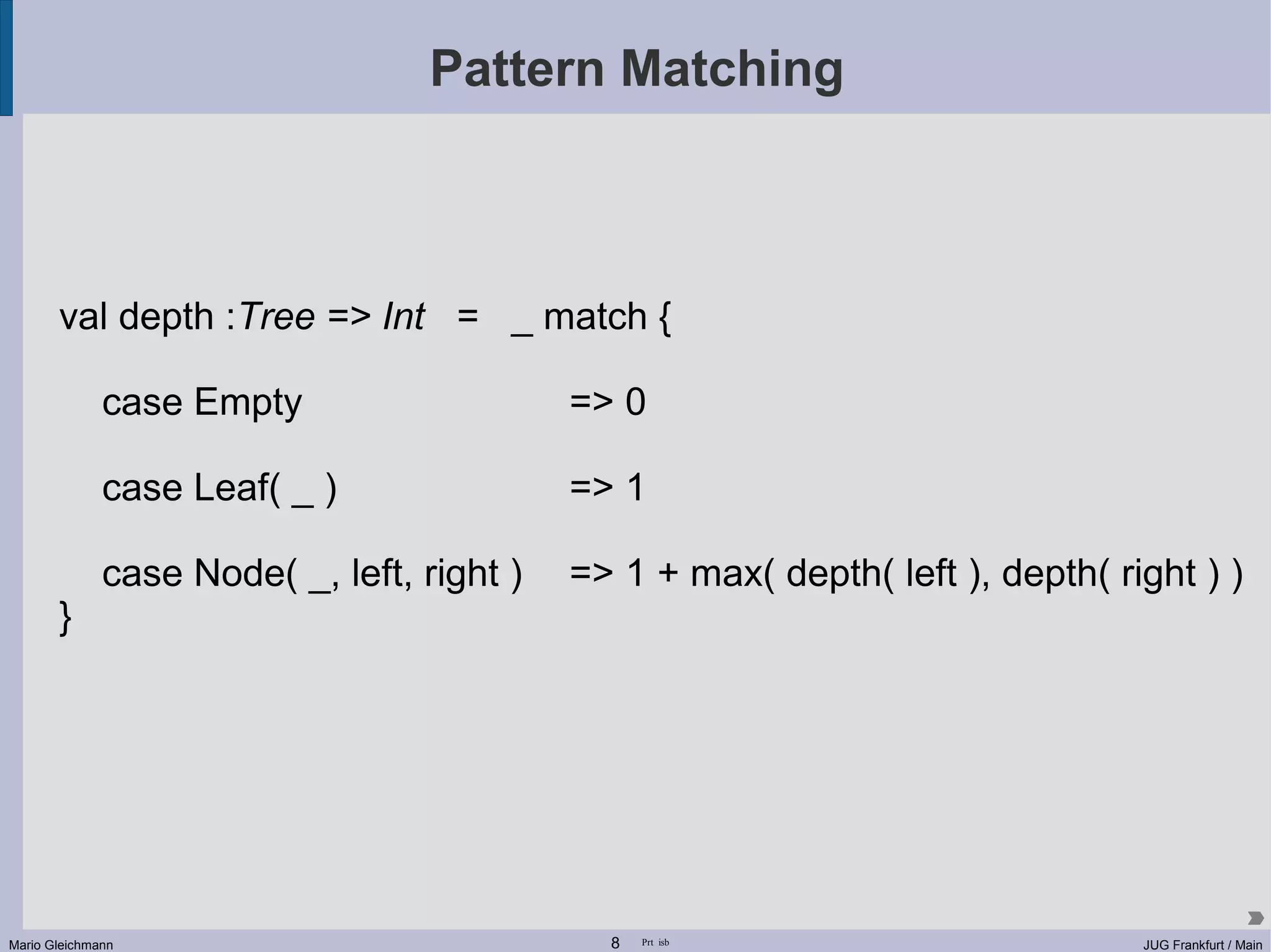 Pattern Matching val depth :Tree => Int = _ match { case Empty => 0 case Leaf( _ ) => 1 case Node( _, left, right ) => 1 + max( depth( left ), depth( right ) ) } Mario Gleichmann 8 Prt isb JUG Frankfurt / Main 