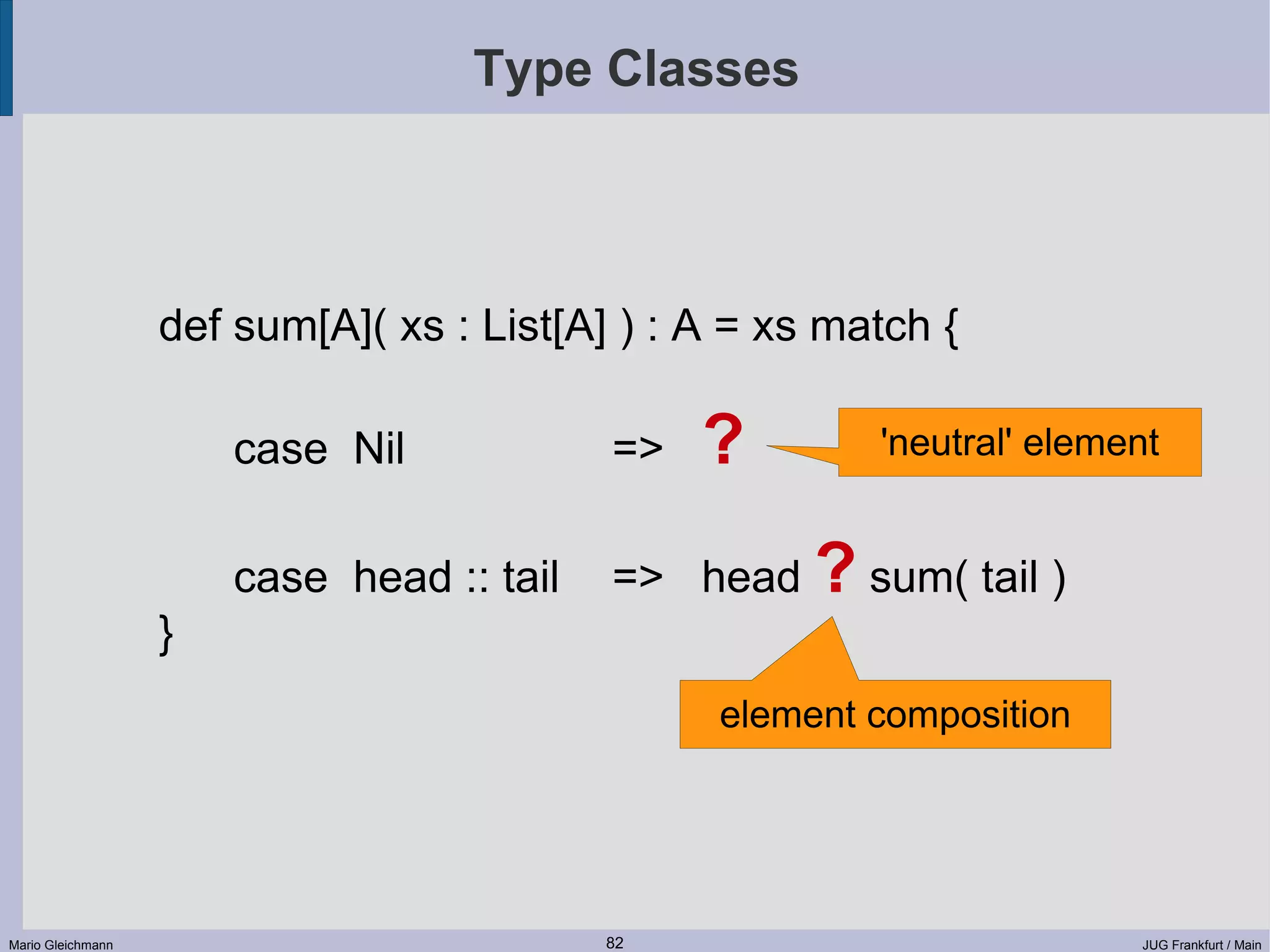 Type Classes def sum[A]( xs : List[A] ) : A = xs match { case Nil => ? 'neutral' element case head :: tail => head ? sum( tail ) } element composition Mario Gleichmann 82 JUG Frankfurt / Main 