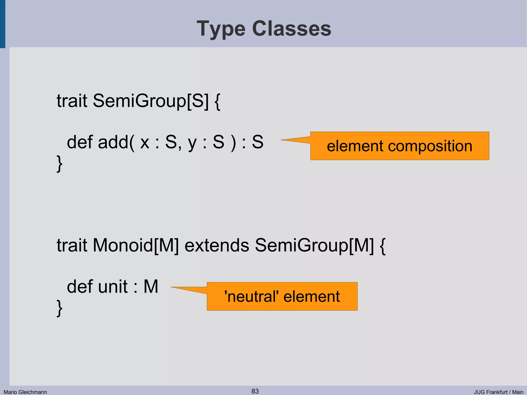 Type Classes trait SemiGroup[S] { def add( x : S, y : S ) : S element composition } trait Monoid[M] extends SemiGroup[M] { def unit : M 'neutral' element } Mario Gleichmann 83 JUG Frankfurt / Main 