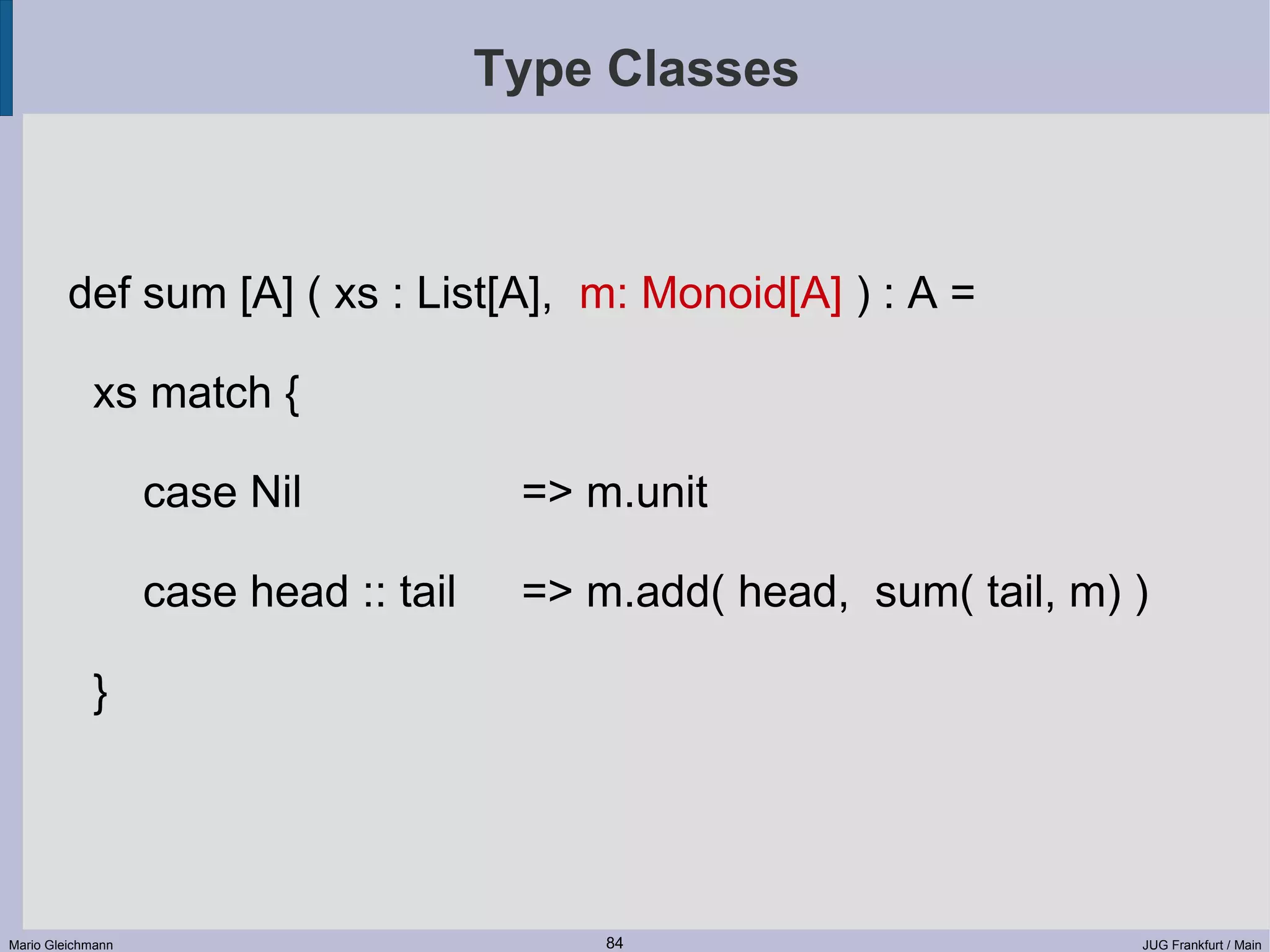 Type Classes def sum [A] ( xs : List[A], m: Monoid[A] ) : A = xs match { case Nil => m.unit case head :: tail => m.add( head, sum( tail, m) ) } Mario Gleichmann 84 JUG Frankfurt / Main 