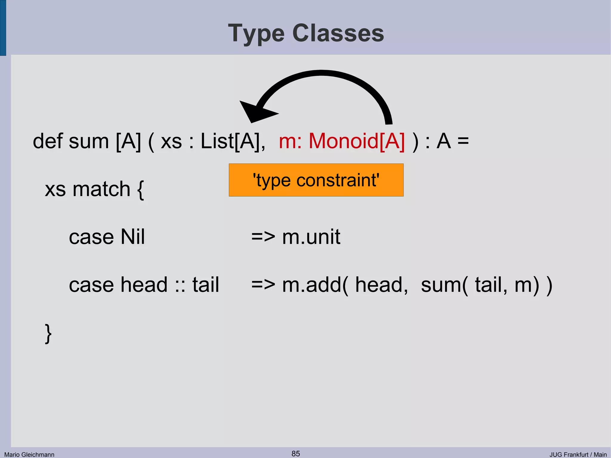 Type Classes def sum [A] ( xs : List[A], m: Monoid[A] ) : A = 'type constraint' xs match { case Nil => m.unit case head :: tail => m.add( head, sum( tail, m) ) } Mario Gleichmann 85 JUG Frankfurt / Main 