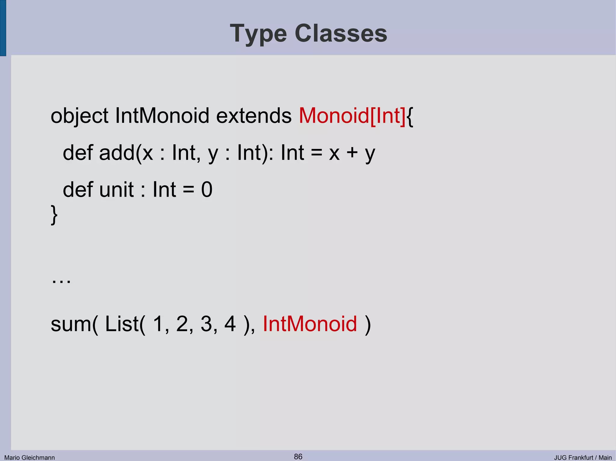 Type Classes object IntMonoid extends Monoid[Int]{ def add(x : Int, y : Int): Int = x + y def unit : Int = 0 } … sum( List( 1, 2, 3, 4 ), IntMonoid ) Mario Gleichmann 86 JUG Frankfurt / Main 