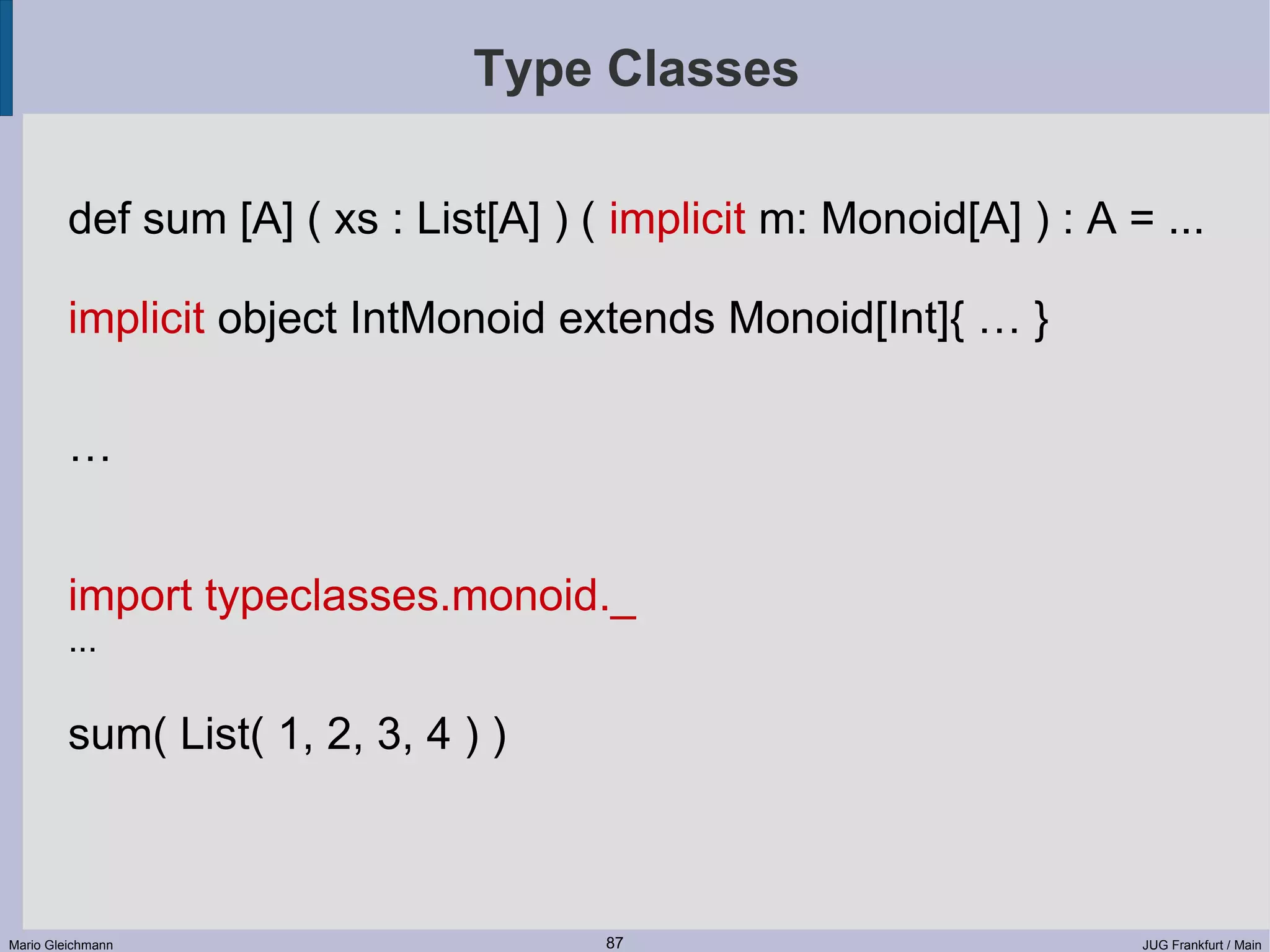 Type Classes def sum [A] ( xs : List[A] ) ( implicit m: Monoid[A] ) : A = ... implicit object IntMonoid extends Monoid[Int]{ … } … import typeclasses.monoid._ ... sum( List( 1, 2, 3, 4 ) ) Mario Gleichmann 87 JUG Frankfurt / Main 