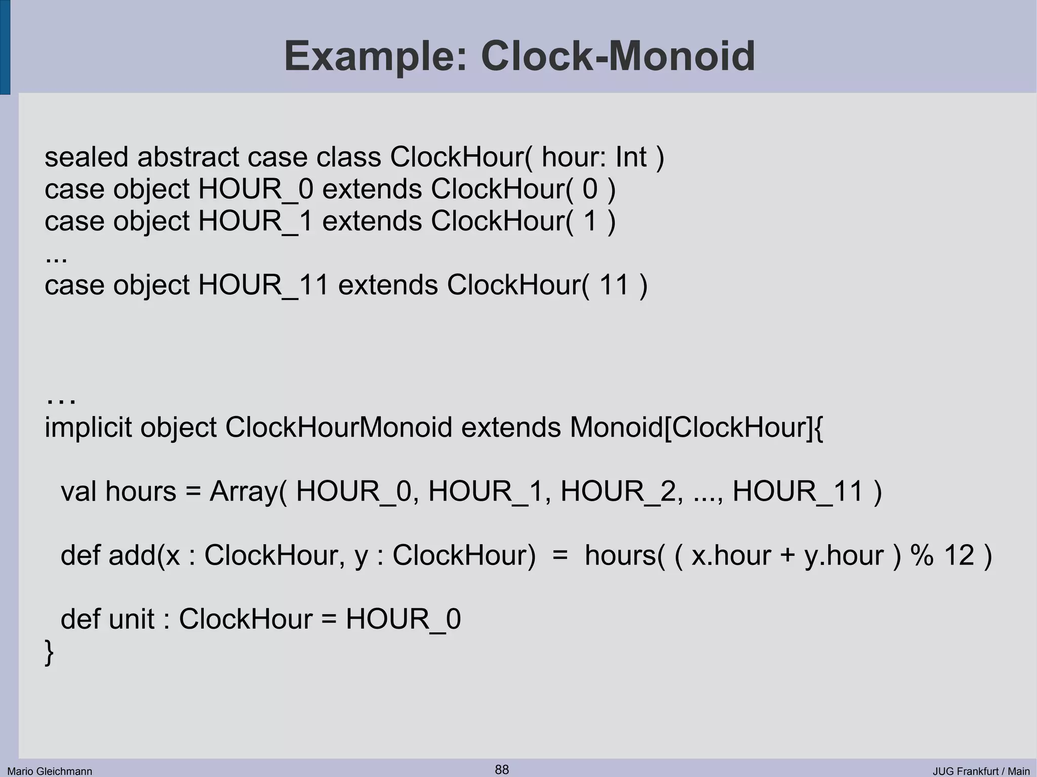 Example: Clock-Monoid sealed abstract case class ClockHour( hour: Int ) case object HOUR_0 extends ClockHour( 0 ) case object HOUR_1 extends ClockHour( 1 ) ... case object HOUR_11 extends ClockHour( 11 ) … implicit object ClockHourMonoid extends Monoid[ClockHour]{ val hours = Array( HOUR_0, HOUR_1, HOUR_2, ..., HOUR_11 ) def add(x : ClockHour, y : ClockHour) = hours( ( x.hour + y.hour ) % 12 ) def unit : ClockHour = HOUR_0 } Mario Gleichmann 88 JUG Frankfurt / Main 