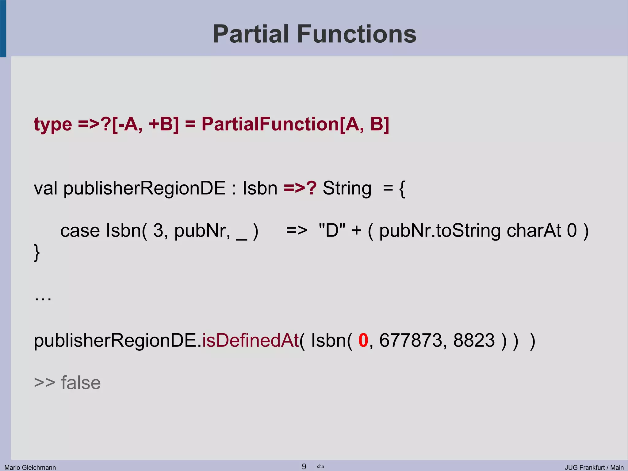 Partial Functions type =>?[-A, +B] = PartialFunction[A, B] val publisherRegionDE : Isbn =>? String = { case Isbn( 3, pubNr, _ ) => "D" + ( pubNr.toString charAt 0 ) } … publisherRegionDE.isDefinedAt( Isbn( 0, 677873, 8823 ) ) ) >> false Mario Gleichmann 9 chn JUG Frankfurt / Main 