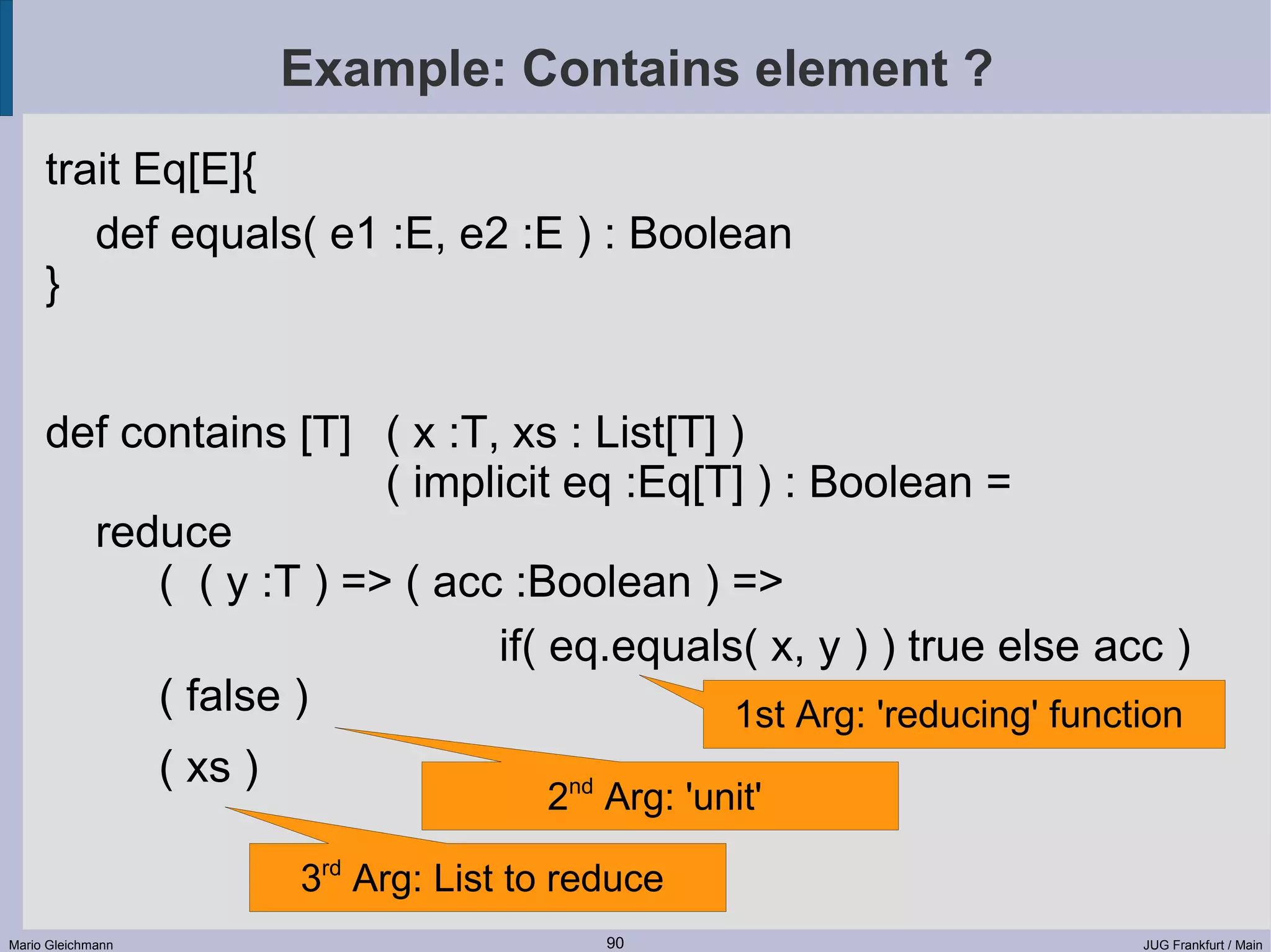 Example: Contains element ? trait Eq[E]{ def equals( e1 :E, e2 :E ) : Boolean } def contains [T] ( x :T, xs : List[T] ) ( implicit eq :Eq[T] ) : Boolean = reduce ( ( y :T ) => ( acc :Boolean ) => if( eq.equals( x, y ) ) true else acc ) ( false ) 1st Arg: 'reducing' function ( xs ) 2nd Arg: 'unit' 3rd Arg: List to reduce Mario Gleichmann 90 JUG Frankfurt / Main 