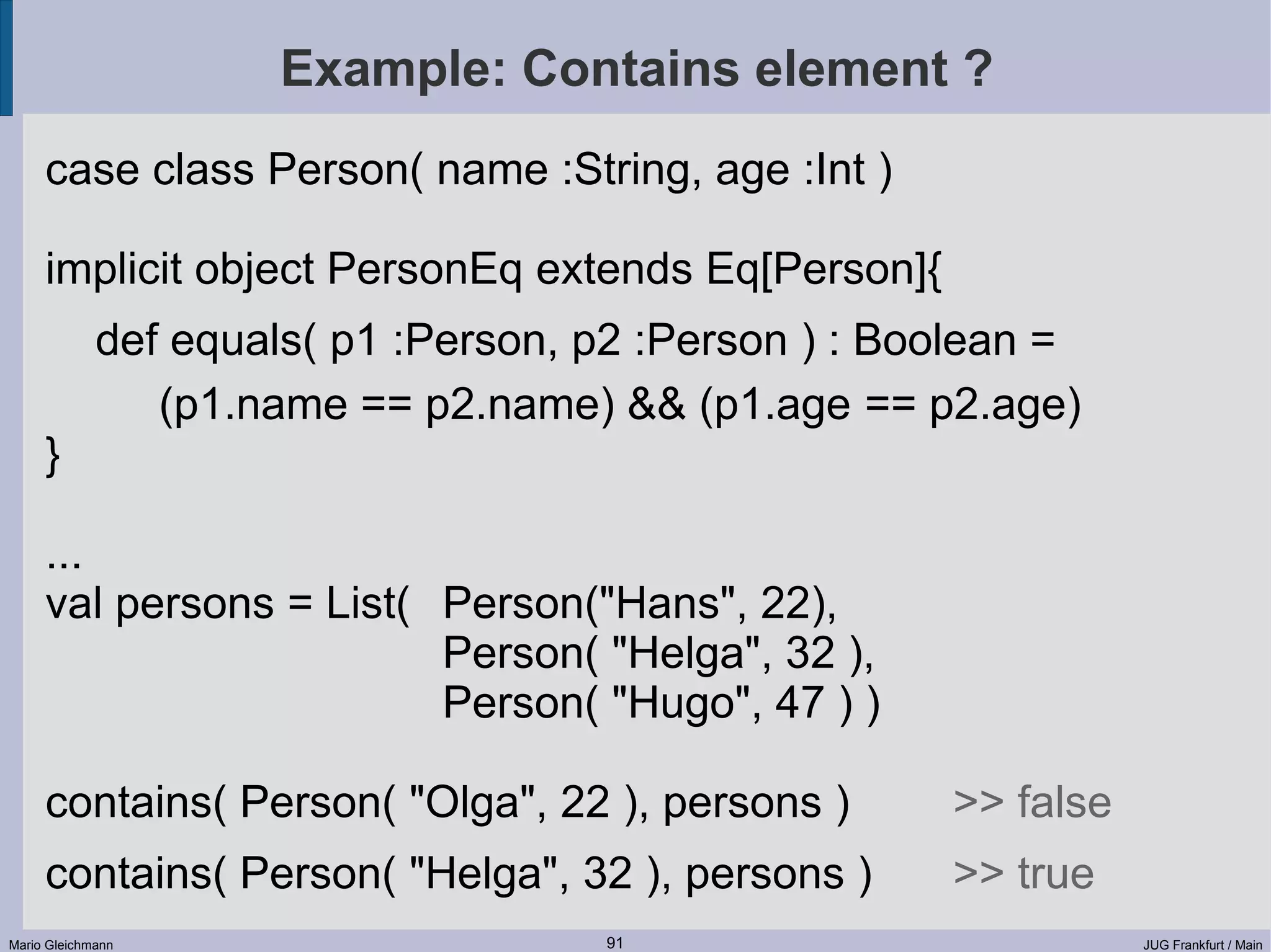Example: Contains element ? case class Person( name :String, age :Int ) implicit object PersonEq extends Eq[Person]{ def equals( p1 :Person, p2 :Person ) : Boolean = (p1.name == p2.name) && (p1.age == p2.age) } ... val persons = List( Person("Hans", 22), Person( "Helga", 32 ), Person( "Hugo", 47 ) ) contains( Person( "Olga", 22 ), persons ) >> false contains( Person( "Helga", 32 ), persons ) >> true Mario Gleichmann 91 JUG Frankfurt / Main 