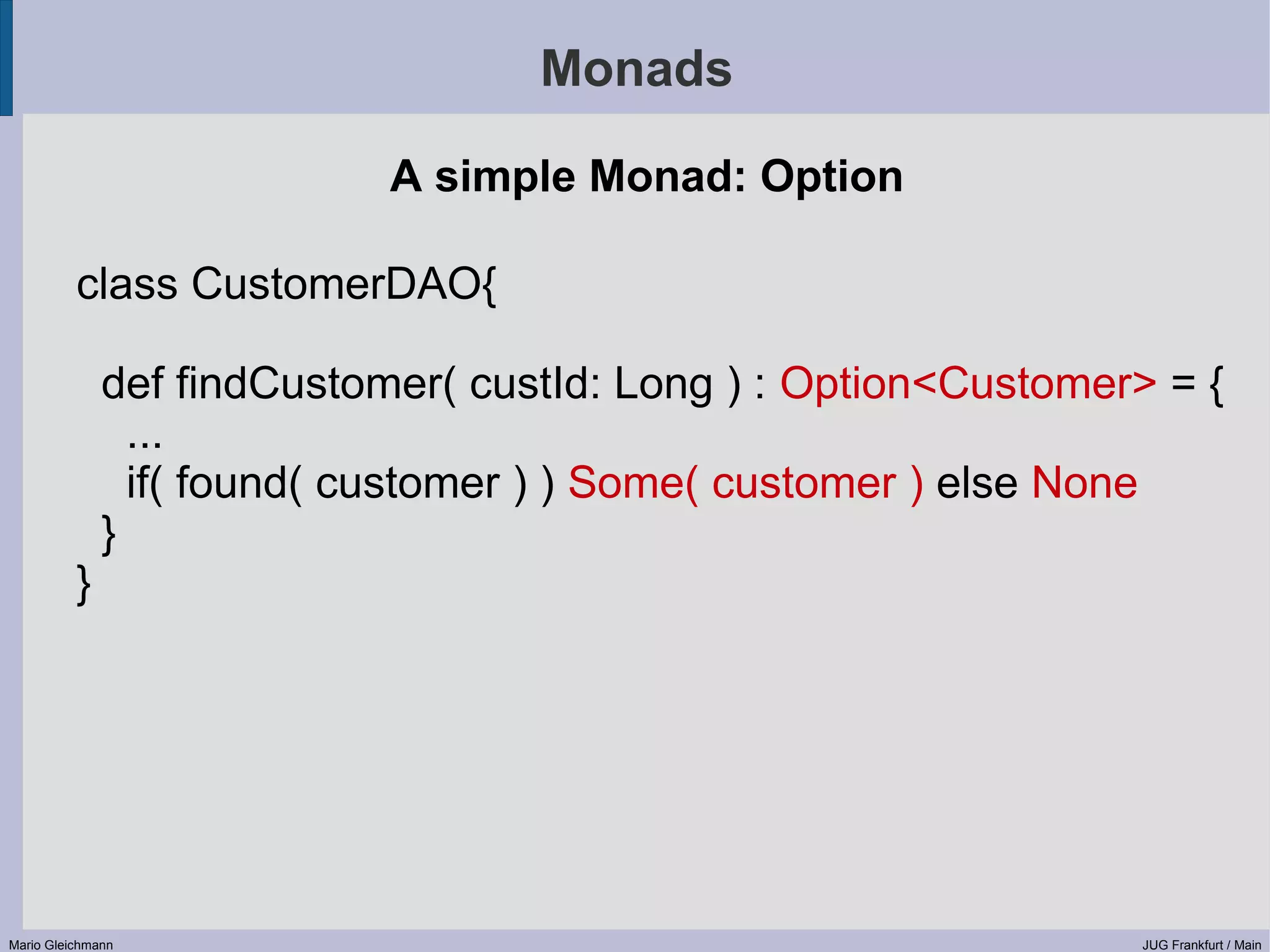 Monads A simple Monad: Option class CustomerDAO{ def findCustomer( custId: Long ) : Option<Customer> = { ... if( found( customer ) ) Some( customer ) else None } } Mario Gleichmann JUG Frankfurt / Main 