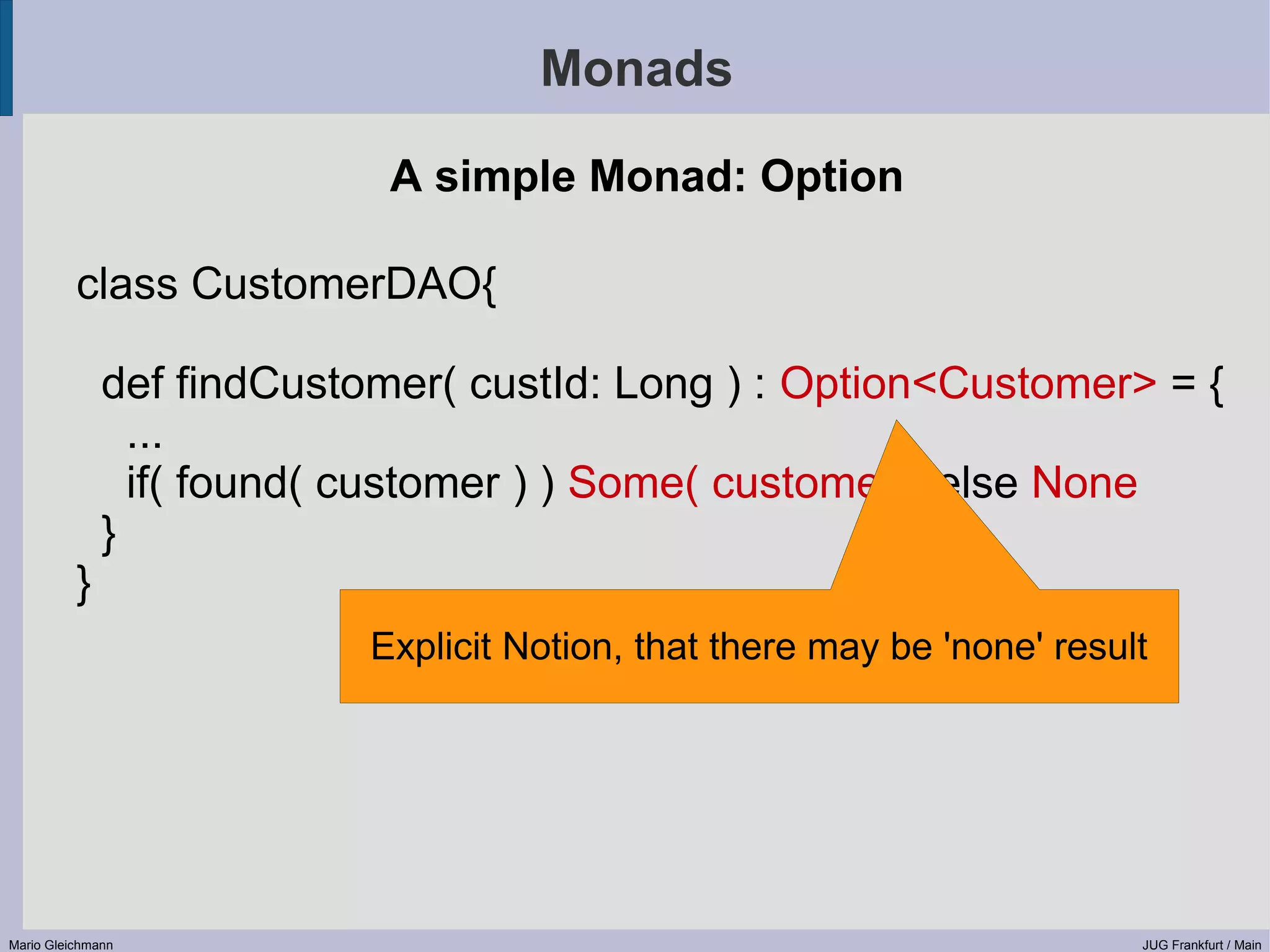 Monads A simple Monad: Option class CustomerDAO{ def findCustomer( custId: Long ) : Option<Customer> = { ... if( found( customer ) ) Some( customer ) else None } } Explicit Notion, that there may be 'none' result Mario Gleichmann JUG Frankfurt / Main 
