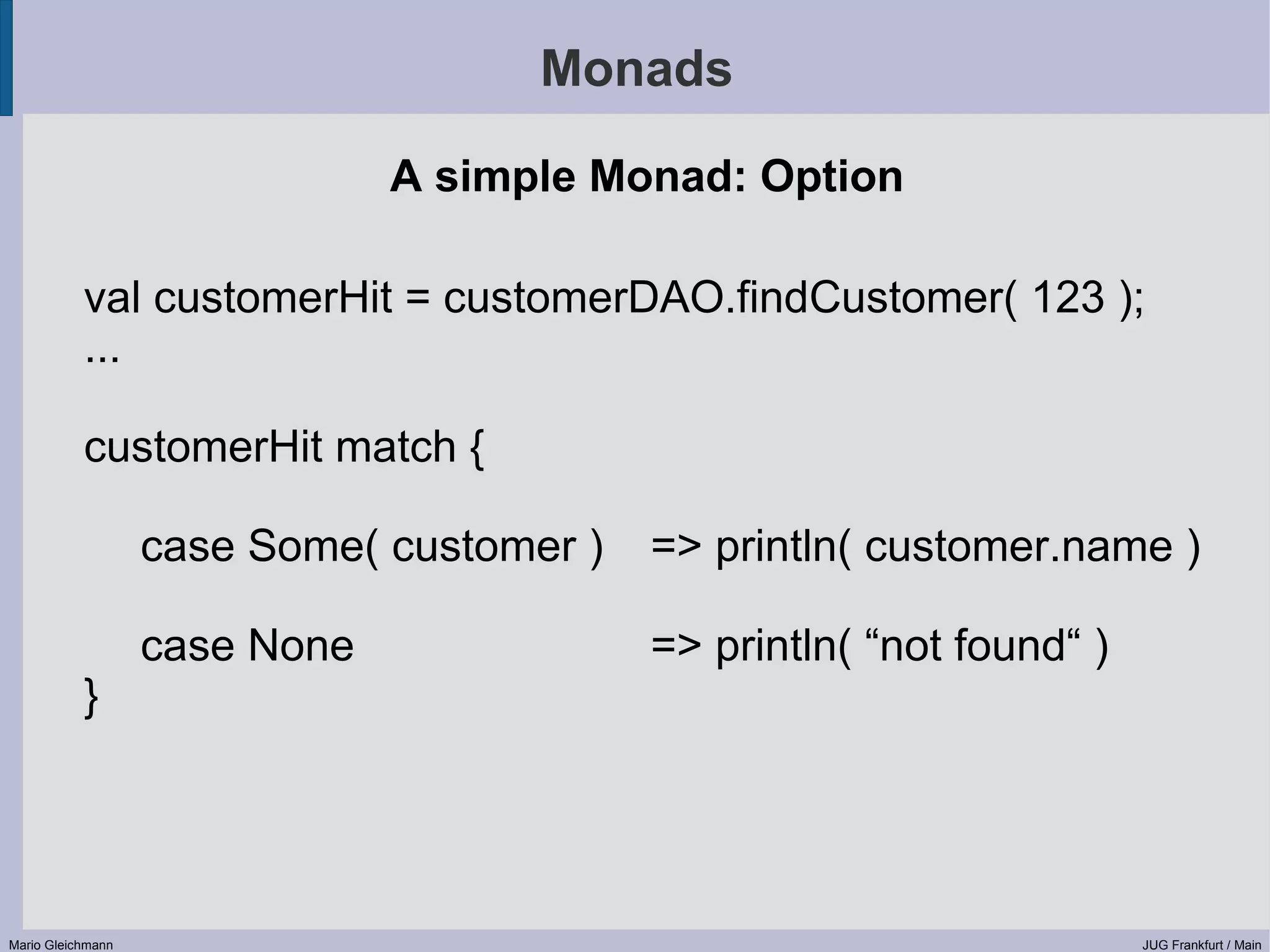 Monads A simple Monad: Option val customerHit = customerDAO.findCustomer( 123 ); ... customerHit match { case Some( customer ) => println( customer.name ) case None => println( “not found“ ) } Mario Gleichmann JUG Frankfurt / Main 