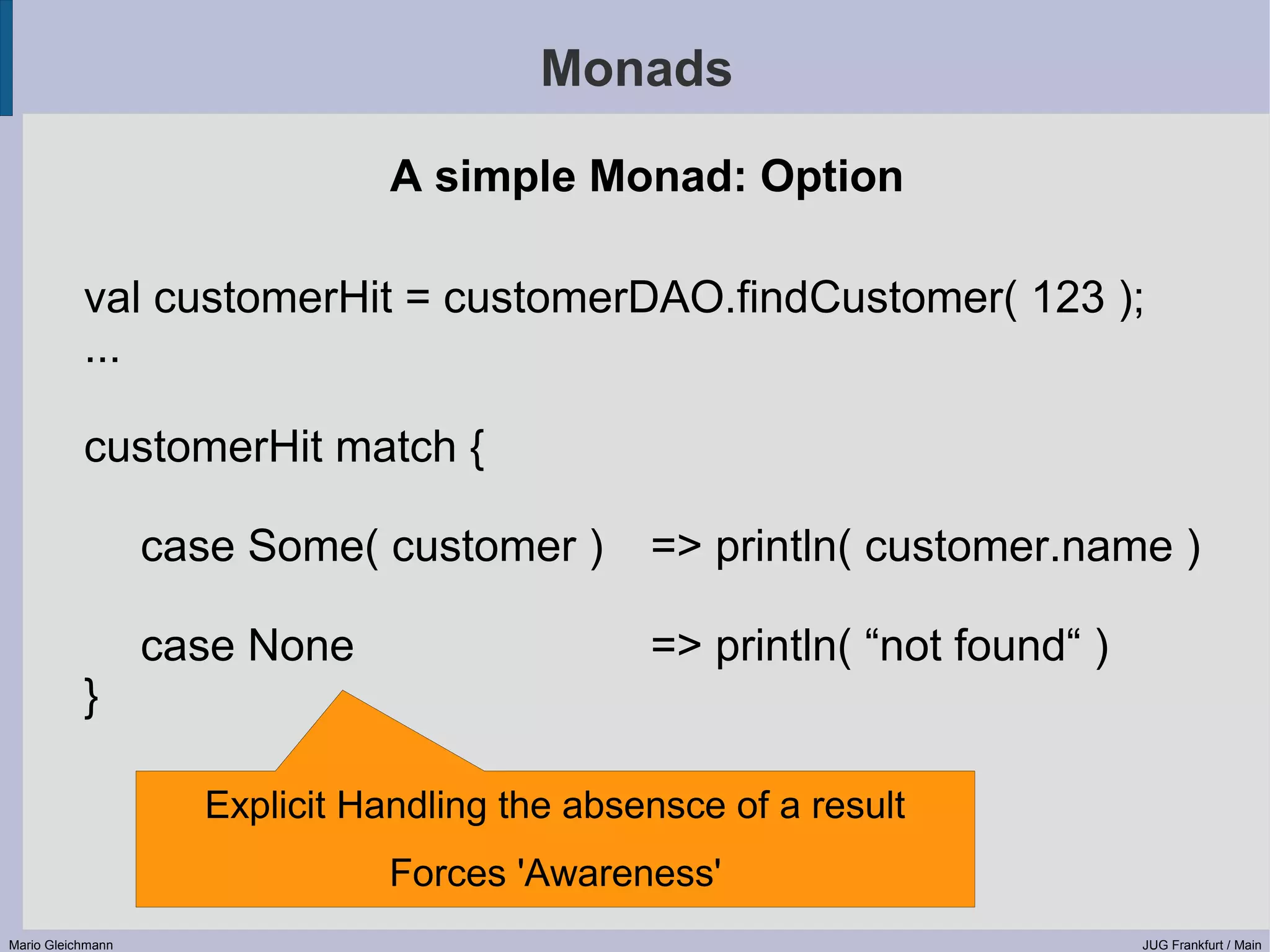 Monads A simple Monad: Option val customerHit = customerDAO.findCustomer( 123 ); ... customerHit match { case Some( customer ) => println( customer.name ) case None => println( “not found“ ) } Explicit Handling the absensce of a result Forces 'Awareness' Mario Gleichmann JUG Frankfurt / Main 