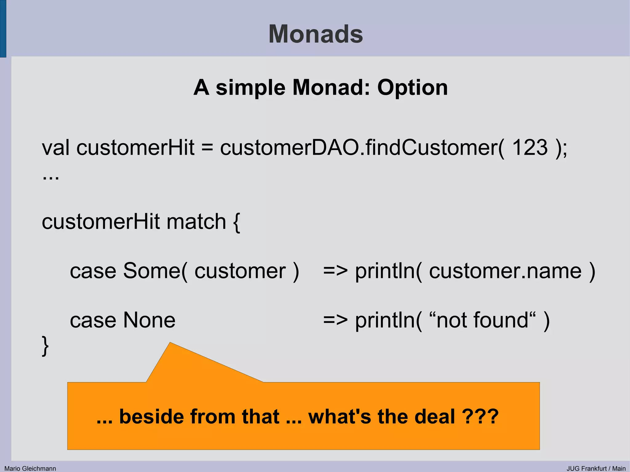Monads A simple Monad: Option val customerHit = customerDAO.findCustomer( 123 ); ... customerHit match { case Some( customer ) => println( customer.name ) case None => println( “not found“ ) } ... beside from that ... what's the deal ??? Mario Gleichmann JUG Frankfurt / Main 