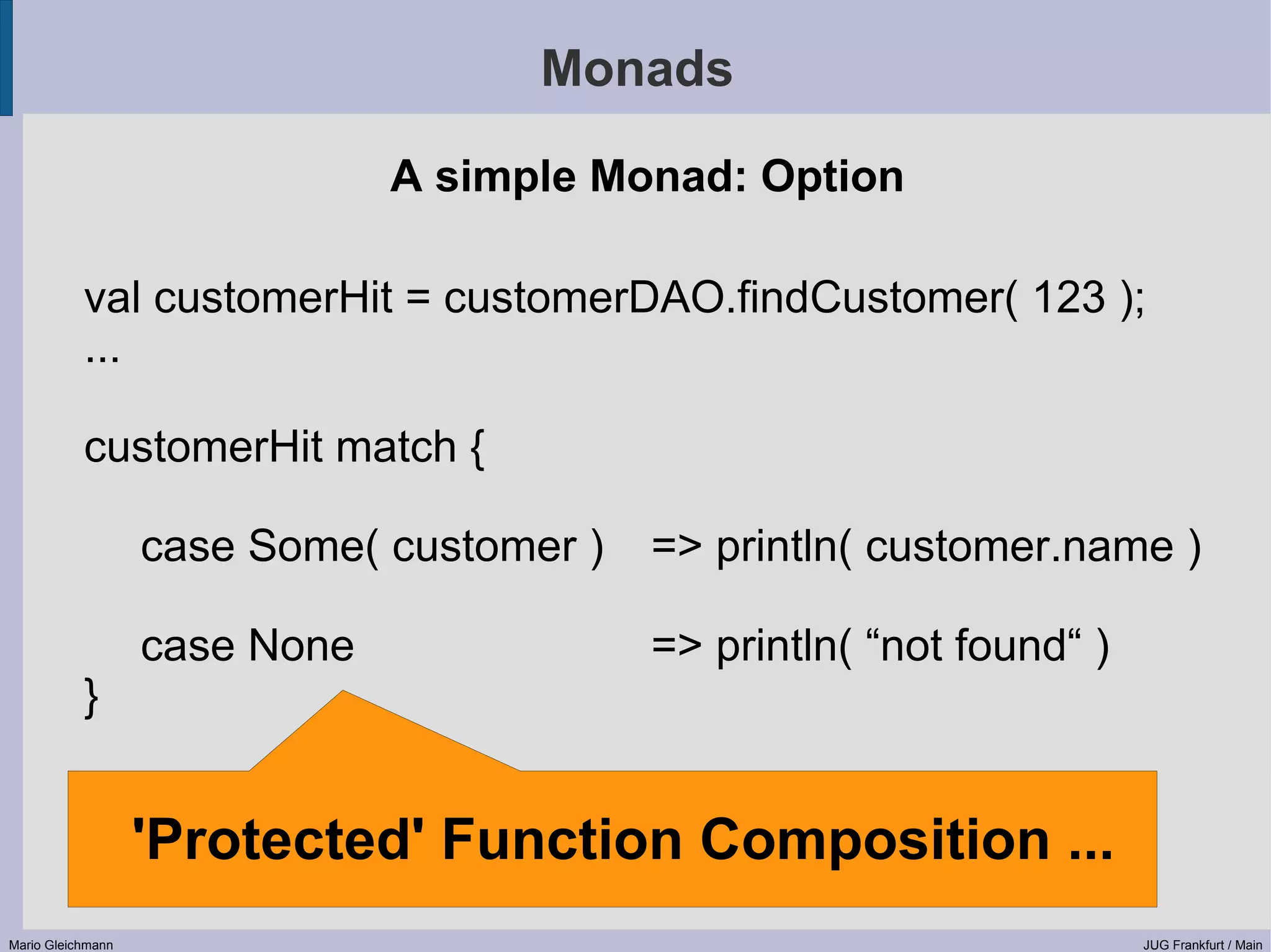 Monads A simple Monad: Option val customerHit = customerDAO.findCustomer( 123 ); ... customerHit match { case Some( customer ) => println( customer.name ) case None => println( “not found“ ) } 'Protected' Function Composition ... Mario Gleichmann JUG Frankfurt / Main 