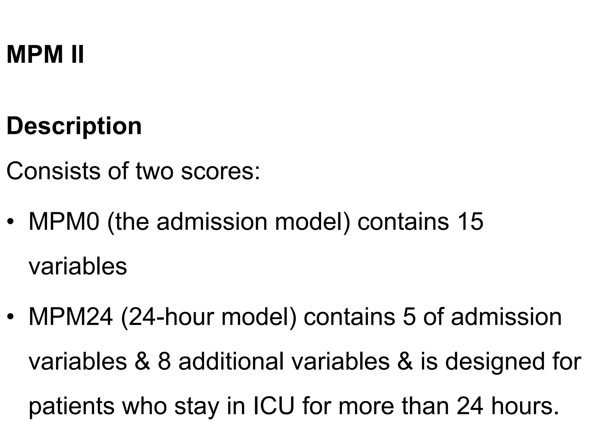 MPM II
Description
Consists of two scores:
• MPM0 (the admission model) contains 15
variables
• MPM24 (24-hour model) contains 5 of admission
variables & 8 additional variables & is designed for
patients who stay in ICU for more than 24 hours.
 