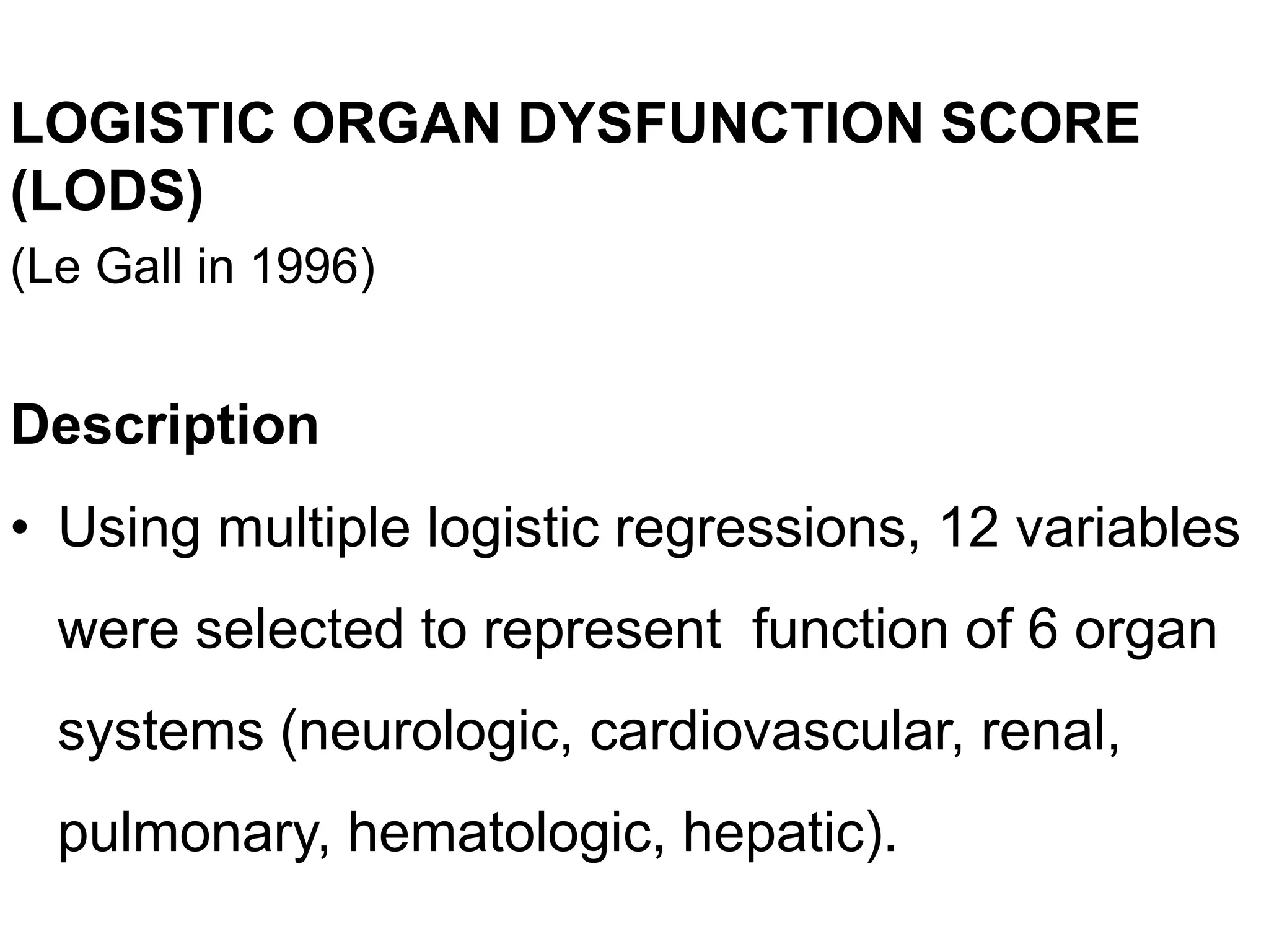 LOGISTIC ORGAN DYSFUNCTION SCORE
(LODS)
(Le Gall in 1996)
Description
• Using multiple logistic regressions, 12 variables
were selected to represent function of 6 organ
systems (neurologic, cardiovascular, renal,
pulmonary, hematologic, hepatic).
 