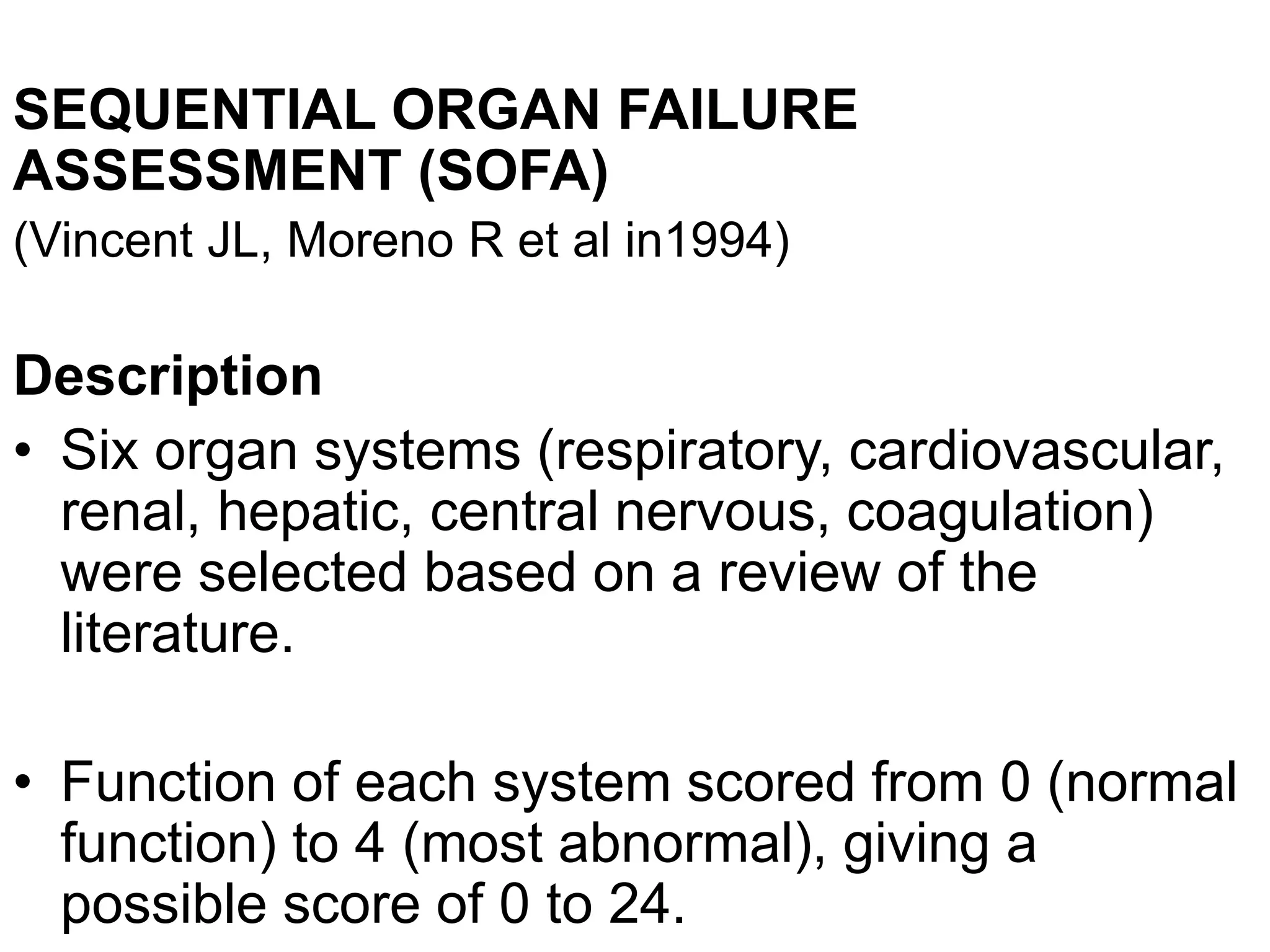 SEQUENTIAL ORGAN FAILURE
ASSESSMENT (SOFA)
(Vincent JL, Moreno R et al in1994)
Description
• Six organ systems (respiratory, cardiovascular,
renal, hepatic, central nervous, coagulation)
were selected based on a review of the
literature.
• Function of each system scored from 0 (normal
function) to 4 (most abnormal), giving a
possible score of 0 to 24.
 