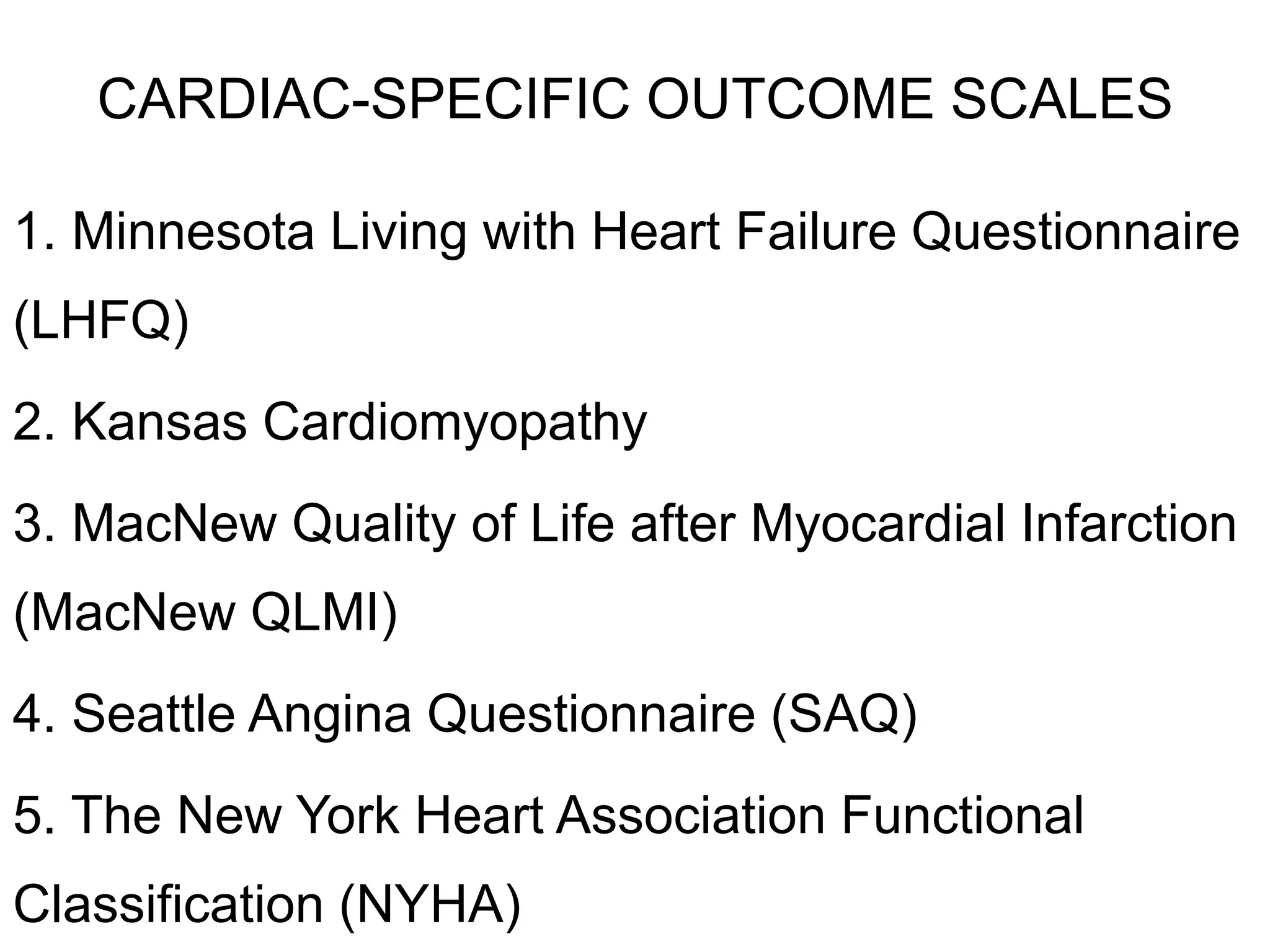 CARDIAC-SPECIFIC OUTCOME SCALES
1. Minnesota Living with Heart Failure Questionnaire
(LHFQ)
2. Kansas Cardiomyopathy
3. MacNew Quality of Life after Myocardial Infarction
(MacNew QLMI)
4. Seattle Angina Questionnaire (SAQ)
5. The New York Heart Association Functional
Classification (NYHA)
 