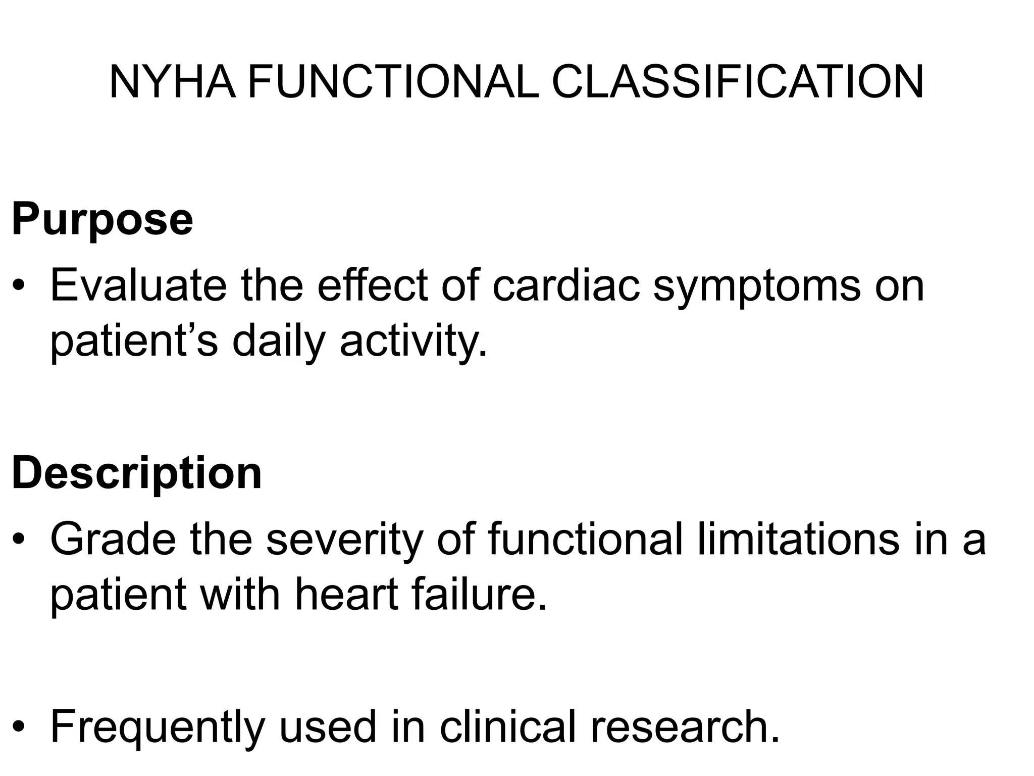 NYHA FUNCTIONAL CLASSIFICATION
Purpose
• Evaluate the effect of cardiac symptoms on
patient’s daily activity.
Description
• Grade the severity of functional limitations in a
patient with heart failure.
• Frequently used in clinical research.
 