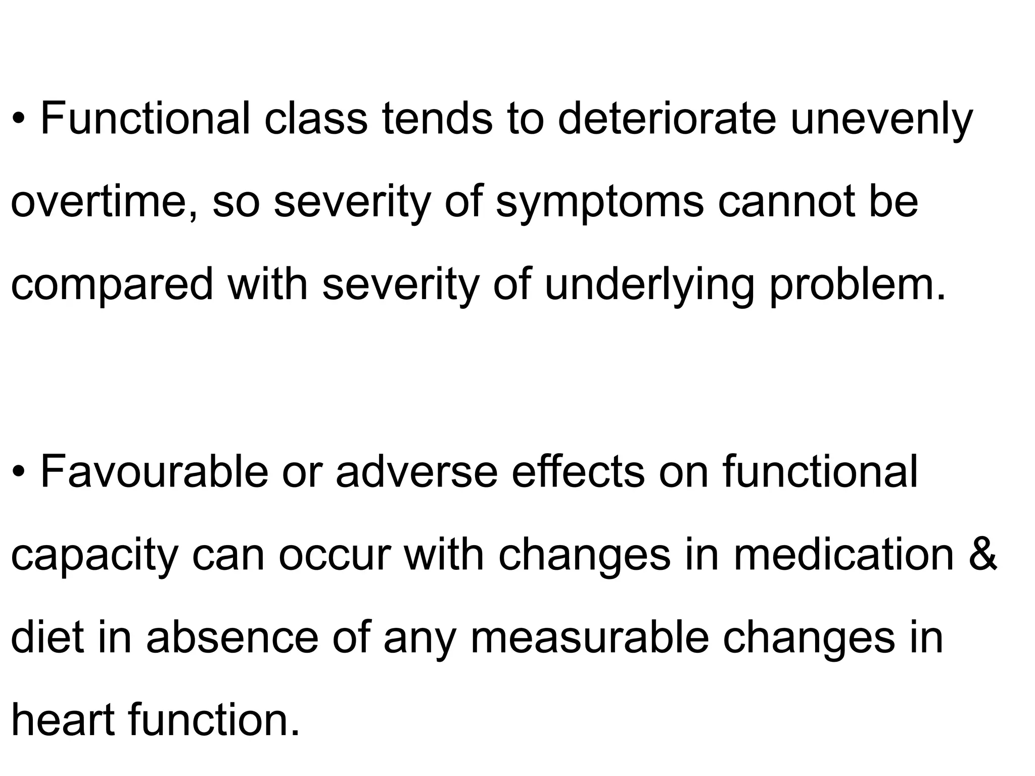 • Functional class tends to deteriorate unevenly
overtime, so severity of symptoms cannot be
compared with severity of underlying problem.
• Favourable or adverse effects on functional
capacity can occur with changes in medication &
diet in absence of any measurable changes in
heart function.
 