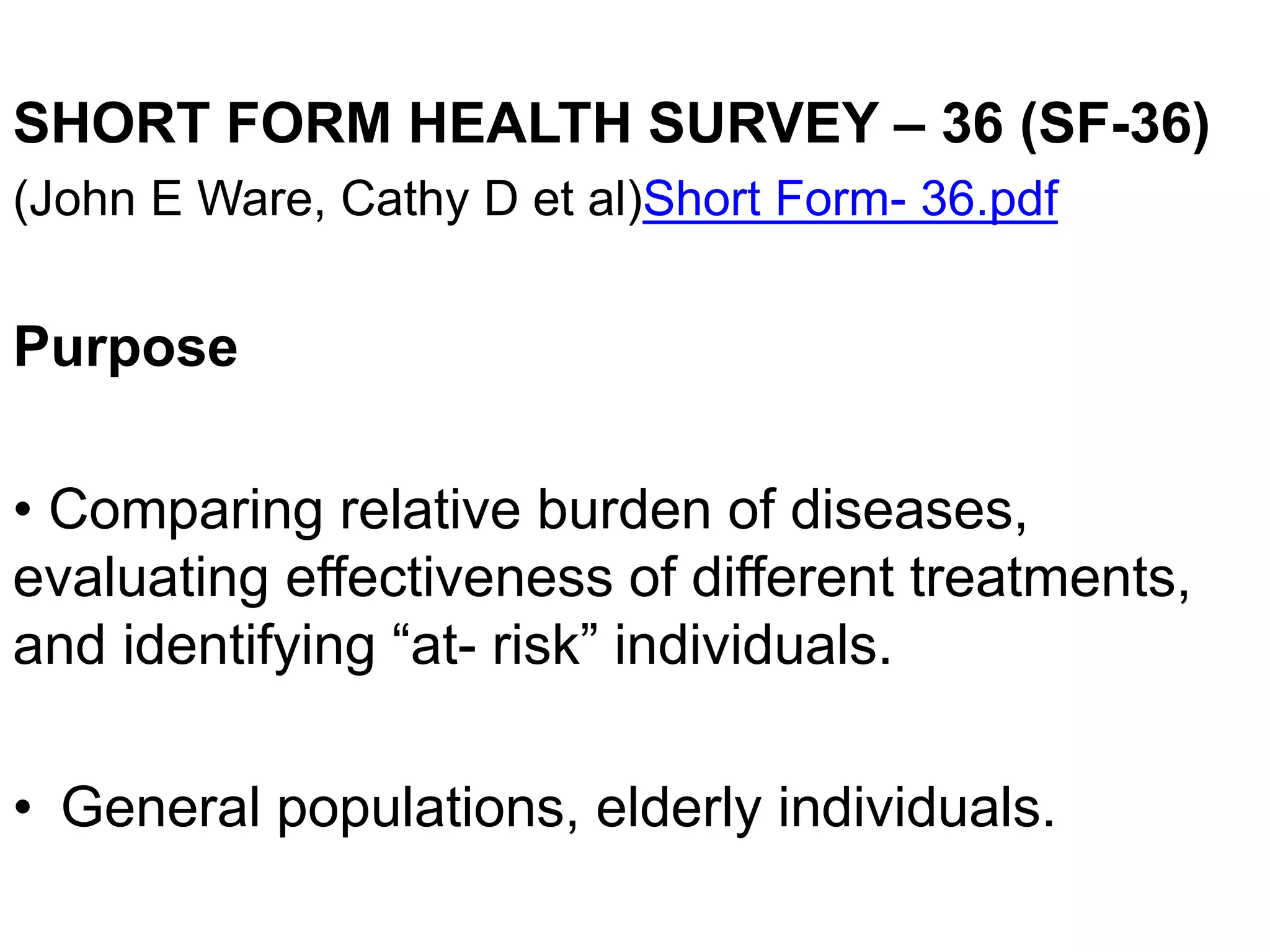 SHORT FORM HEALTH SURVEY – 36 (SF-36)
(John E Ware, Cathy D et al)Short Form- 36.pdf
Purpose
• Comparing relative burden of diseases,
evaluating effectiveness of different treatments,
and identifying “at- risk” individuals.
• General populations, elderly individuals.
 
