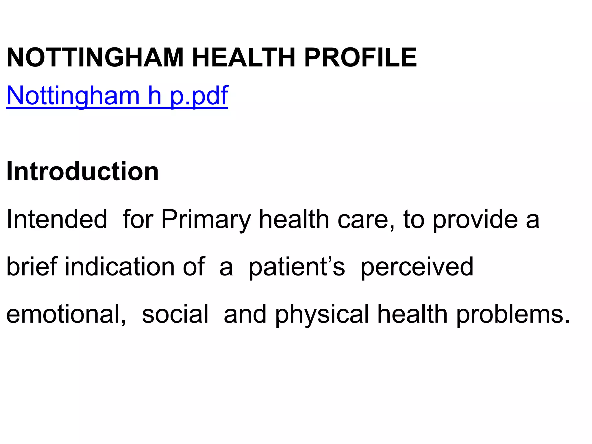NOTTINGHAM HEALTH PROFILE
Nottingham h p.pdf
Introduction
Intended for Primary health care, to provide a
brief indication of a patient’s perceived
emotional, social and physical health problems.
 