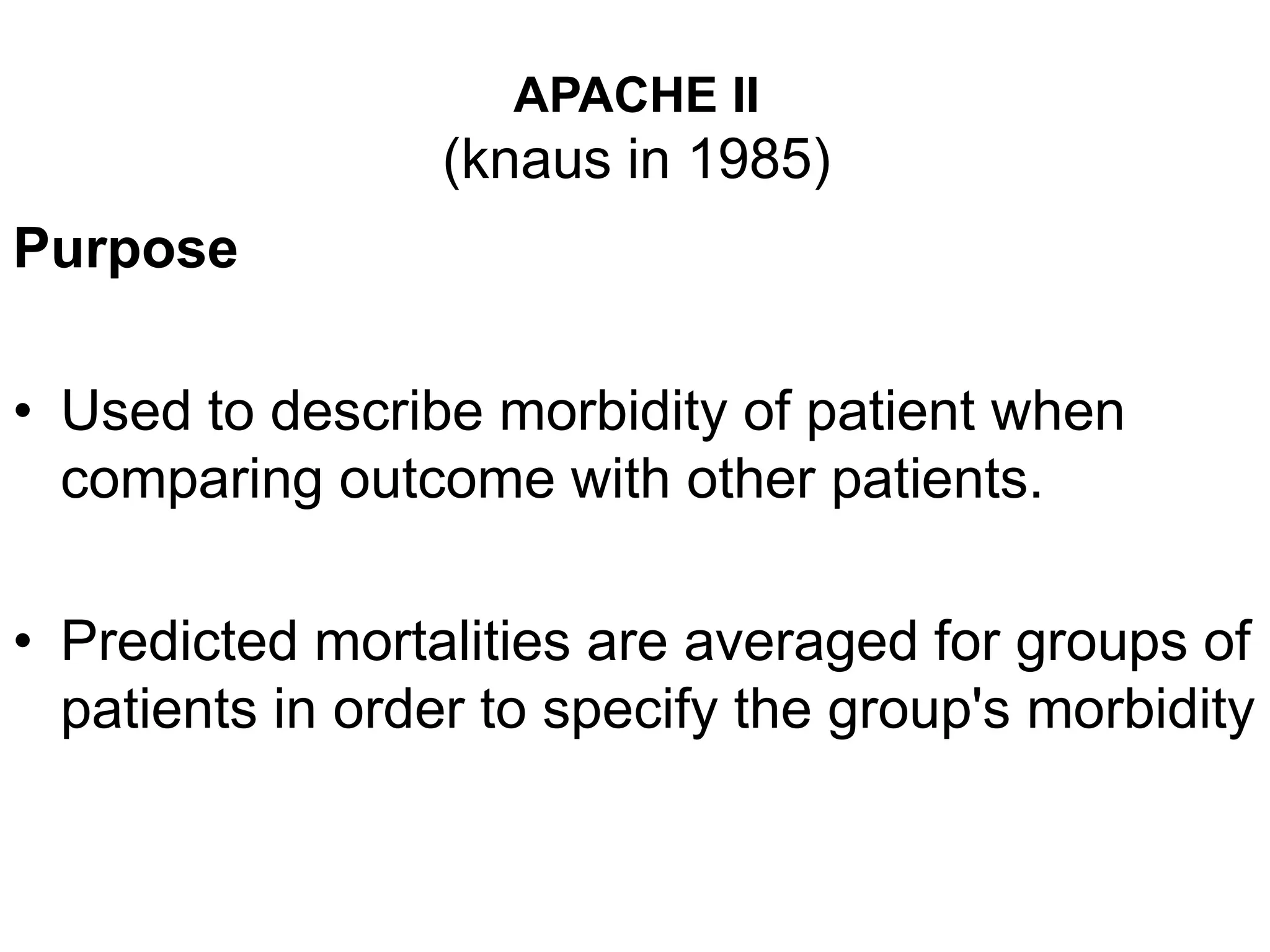 APACHE II
(knaus in 1985)
Purpose
• Used to describe morbidity of patient when
comparing outcome with other patients.
• Predicted mortalities are averaged for groups of
patients in order to specify the group's morbidity
 