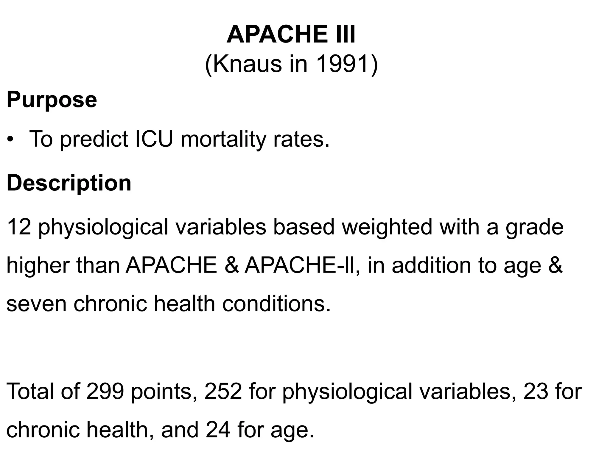 APACHE III
(Knaus in 1991)
Purpose
• To predict ICU mortality rates.
Description
12 physiological variables based weighted with a grade
higher than APACHE & APACHE-ll, in addition to age &
seven chronic health conditions.
Total of 299 points, 252 for physiological variables, 23 for
chronic health, and 24 for age.
 