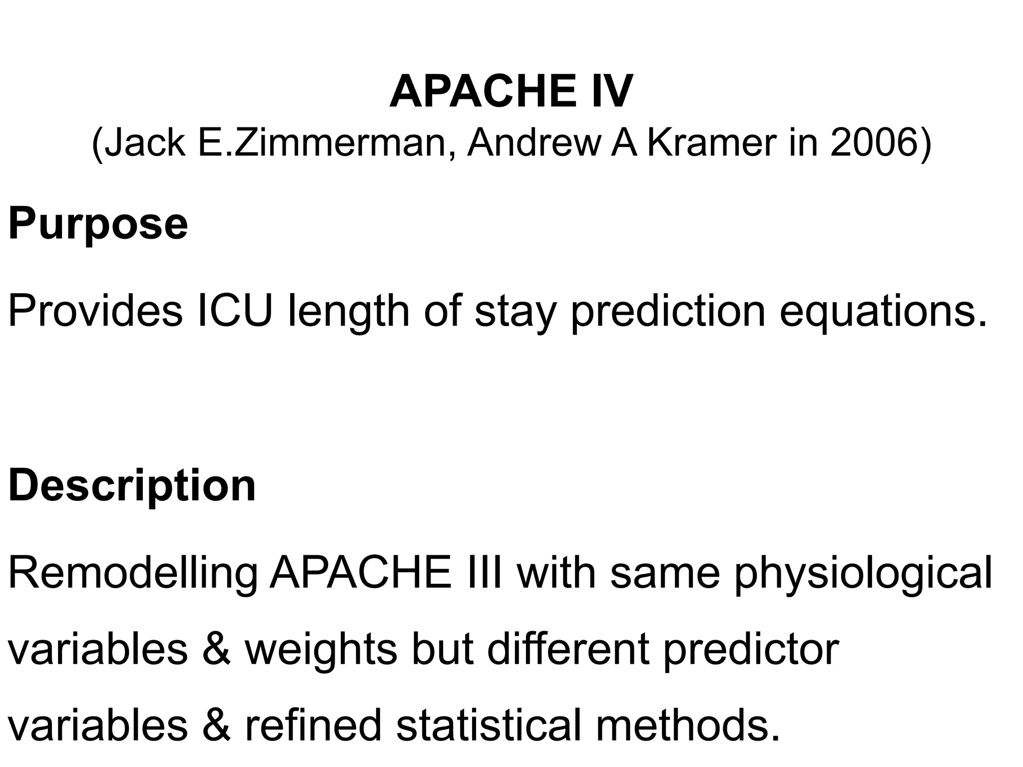 APACHE IV
(Jack E.Zimmerman, Andrew A Kramer in 2006)
Purpose
Provides ICU length of stay prediction equations.
Description
Remodelling APACHE III with same physiological
variables & weights but different predictor
variables & refined statistical methods.
 