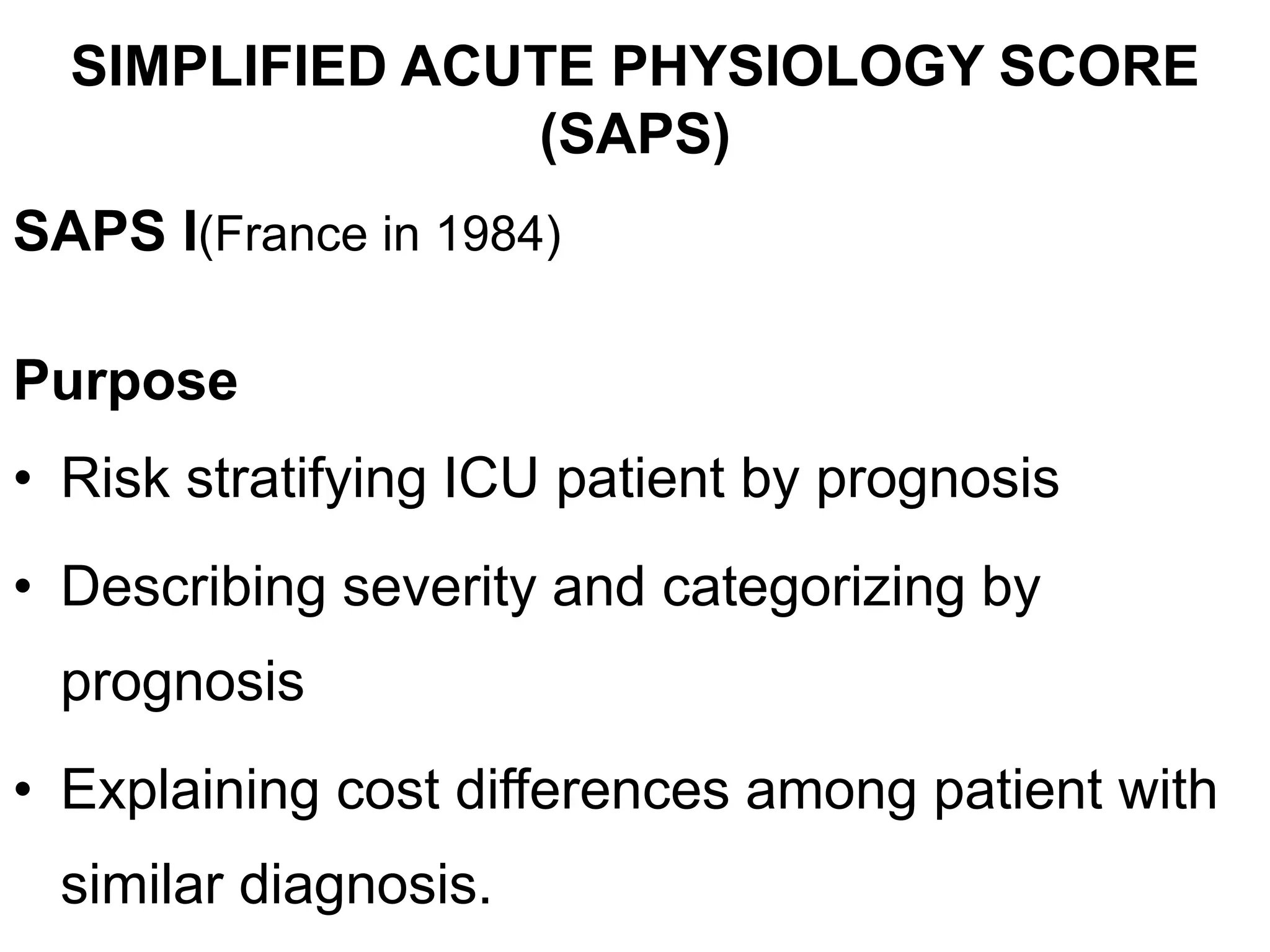 SIMPLIFIED ACUTE PHYSIOLOGY SCORE
(SAPS)
SAPS I(France in 1984)
Purpose
• Risk stratifying ICU patient by prognosis
• Describing severity and categorizing by
prognosis
• Explaining cost differences among patient with
similar diagnosis.
 