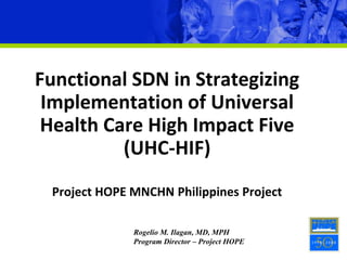 Functional SDN in Strategizing
Implementation of Universal
Health Care High Impact Five
(UHC-HIF)
Project HOPE MNCHN Philippines Project
Rogelio M. Ilagan, MD, MPH
Program Director – Project HOPE
 