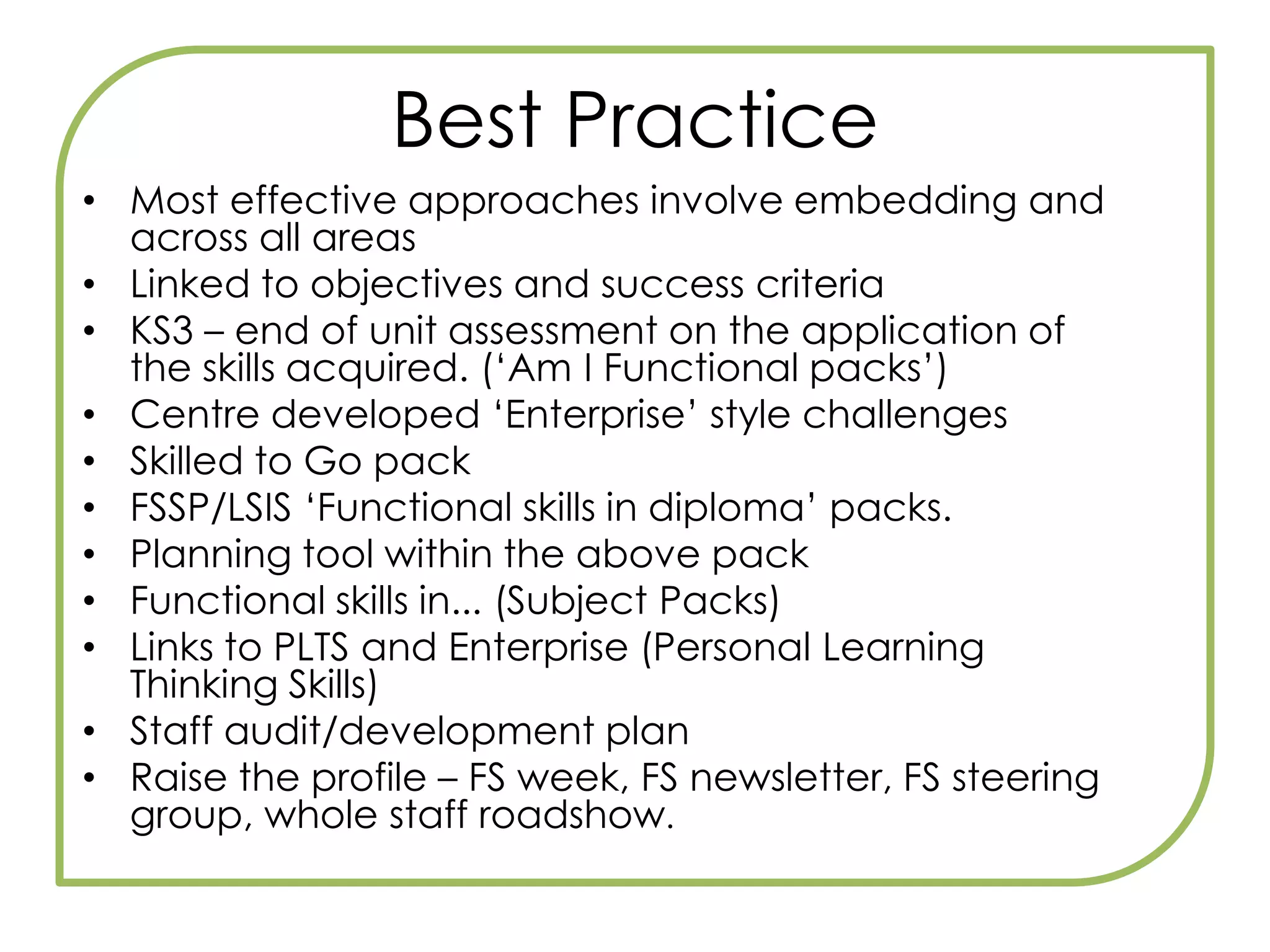 Teaching a diploma?Discrete delivery of functional skills defeats the object of developing learners’ ability to apply functional skills in purposeful contexts (familiar and unfamiliar).The aim is to move towards ‘Fully embedded’Crucially, whatever approach is taken in your centre or consortium, you will need to plan how the functional skills will be integrated into Principal Learning.This will mean working in a team with other teachers, especially functional skills teachers, and will require the full support of your senior management or leadership team.