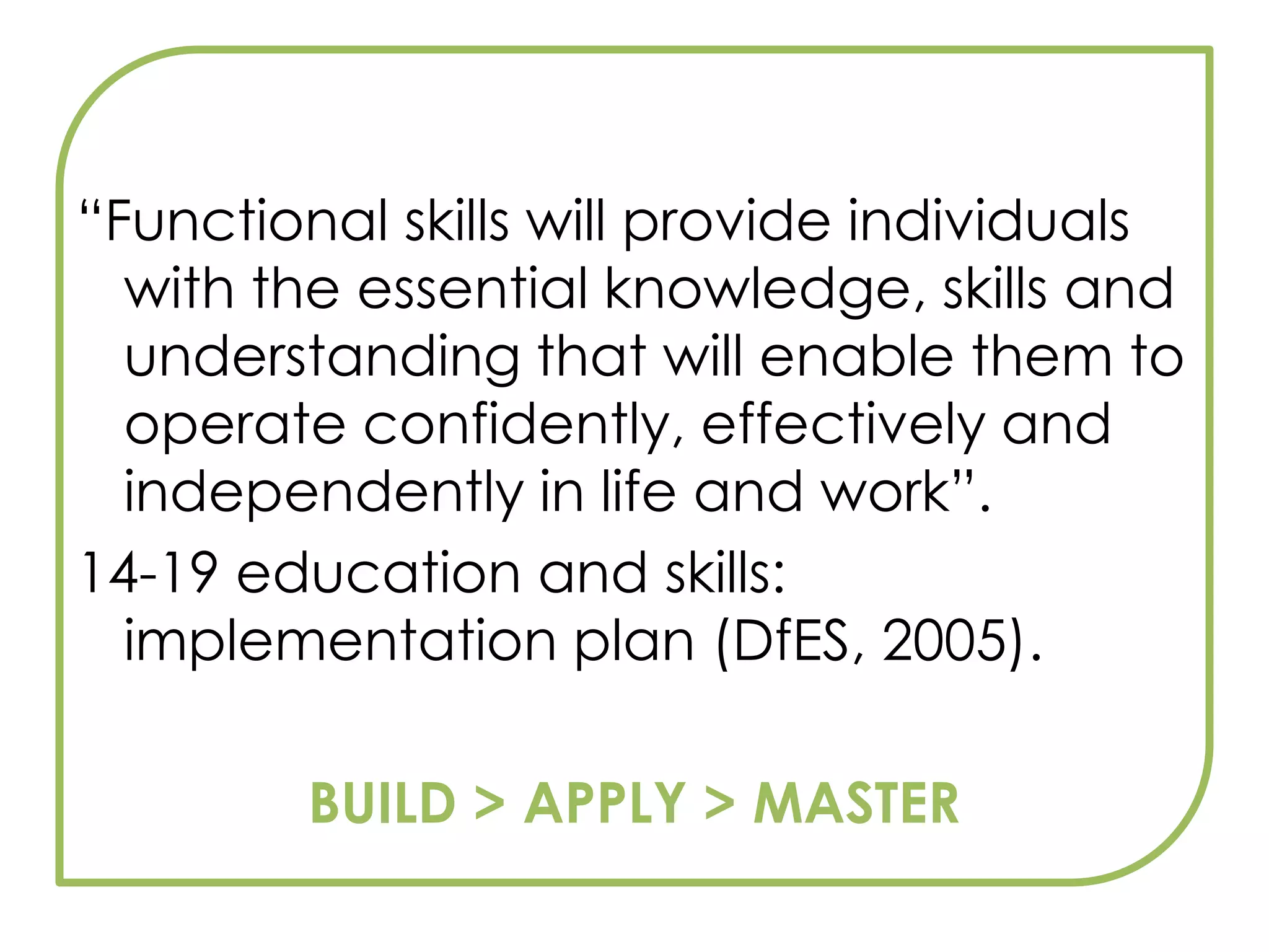“Functional skills will provide individuals with the essential knowledge, skills and understanding that will enable them to operate confidently, effectively and independently in life and work”.14-19 education and skills: implementation plan (DfES, 2005).BUILD > APPLY > MASTER