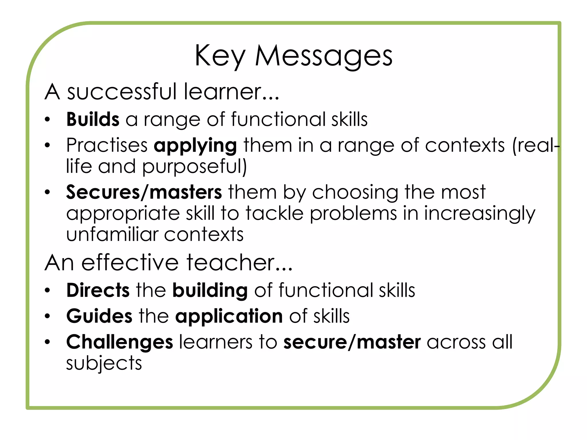 Key MessagesStudents will sit specific functional skills tests, under exam conditions, separate from GCSEs. Responding to employers –  And14-19 Reform, Skills Agenda, Gilbert Review, ECM, ‘Raising Skills, Improving Life Chances’.Stand-alone qualificationFS qualification is awarded at all levels – Entry 1, 2, 3, Level 1, 2. But need level 2 to be accredited with diploma.FS are embedded into all Key Stage 3 Programmes Of StudyFS are embedded into English, Maths and ICT new learning objectives and all GCSEs.30–45 Guided Learning Hours per functional skill is the indicative figure.Compulsory element of diplomas