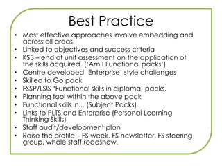 Teaching a diploma?Discrete delivery of functional skills defeats the object of developing learners’ ability to apply functional skills in purposeful contexts (familiar and unfamiliar).The aim is to move towards ‘Fully embedded’Crucially, whatever approach is taken in your centre or consortium, you will need to plan how the functional skills will be integrated into Principal Learning.This will mean working in a team with other teachers, especially functional skills teachers, and will require the full support of your senior management or leadership team.