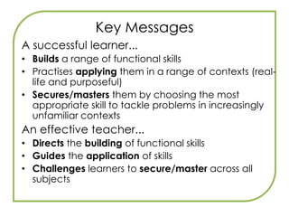 Key MessagesStudents will sit specific functional skills tests, under exam conditions, separate from GCSEs. Responding to employers –  And14-19 Reform, Skills Agenda, Gilbert Review, ECM, ‘Raising Skills, Improving Life Chances’.Stand-alone qualificationFS qualification is awarded at all levels – Entry 1, 2, 3, Level 1, 2. But need level 2 to be accredited with diploma.FS are embedded into all Key Stage 3 Programmes Of StudyFS are embedded into English, Maths and ICT new learning objectives and all GCSEs.30–45 Guided Learning Hours per functional skill is the indicative figure.Compulsory element of diplomas