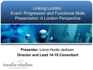 Linking London  Event: Progression and Functional Skills Presentation: A London Perspective Presenter:  Lorna Hunte Jackson  Director and Lead 14-19 Consultant 