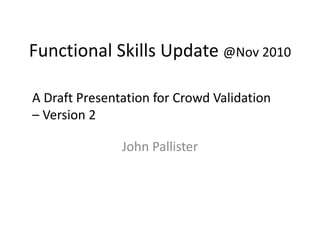 Functional Skills Update @Nov 2010
John Pallister
A Draft Presentation for Crowd Validation
– Version 2
 