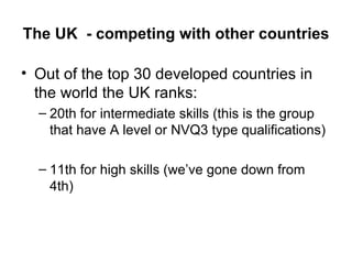 The UK  - competing with other countries Out of the top 30 developed countries in the world the UK ranks: 20th for intermediate skills (this is the group that have A level or NVQ3 type qualifications) 11th for high skills (we’ve gone down from 4th) 