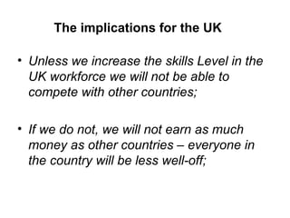 The implications for the UK  Unless we increase the skills Level in the UK workforce we will not be able to compete with other countries; If we do not, we will not earn as much money as other countries – everyone in the country will be less well-off; 