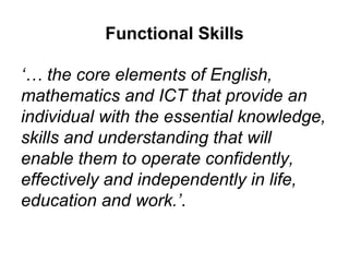 Functional Skills “ The skills are learning tools that enable people:  To apply their knowledge and understanding to everyday life  To engage competently and confidently with others  To solve problems in both familiar and unfamiliar situations  To develop personally and professionally as positive citizens who can actively contribute to society.”   http://www.qcda.gov.uk/libraryAssets/media/Support_for_AOs_preparing_for_FS_accreditation.pdf 