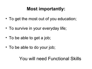 Most importantly: To get the most out of you education; To survive in your everyday life; To be able to get a job; To be able to do your job; You will need Functional Skills 