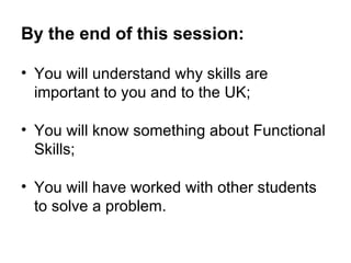 By the end of this session: You will understand why skills are important to you and to the UK; You will know something about Functional Skills;  You will have worked with other students to solve a problem. 