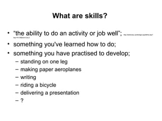 What are skills?   “ the ability to do an activity or job well”;  http://dictionary.cambridge.org/define.asp?key=74139&dict=CALD  something you've learned how to do;  something you have practised to develop; standing on one leg making paper aeroplanes writing riding a bicycle delivering a presentation  ? 