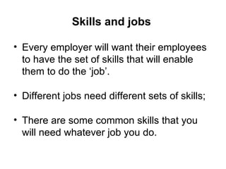 Skills and jobs  Every employer will want their employees to have the set of skills that will enable them to do the ‘job’.  Different jobs need different sets of skills; There are some common skills that you will need whatever job you do. 
